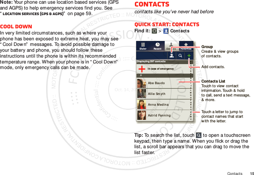 15ContactsNote: Your phone can use location based services (GPS and AGPS) to help emergency services find you. See “Location Services (GPS &amp; AGPS)”  on page 59.Cool downIn very limited circumstances, such as where your phone has been exposed to extreme heat, you may see “ Cool Down”  messages. To avoid possible damage to your battery and phone, you should follow these instructions until the phone is w ithin its recommended temperature range. When your phone is in “ Cool Down”  mode, only emergency calls can be made.Contactscontacts like you’ve never had beforeQuick start: ContactsFind it:   &gt;Cont actsTip: To search the list, touch  to open a touchscreen keypad, then type a name. When you flick or drag the list, a scroll bar appears that you can drag to move the list faster.FavoritesRecentContactsDialerDisplaying 297 contactsI n case of em ergencyAAbe BaudoAllie Sm ythAnna M edinaAstrid Fanning#ABCDEFGHIJKLMNOPQRSTUVWXGroupCreate &amp; view groupsof contacts.Contacts ListTouch to view  contact information. Touch &amp; holdto call, send a text message, &amp; more.Add contacts.Touch a letter to jump to contact names that start with the letter.