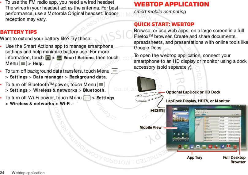 24 Webtop application•To use the FM radio app, you need a w ired headset. The w ires in your headset act as the antenna. For best performance, use a Motorola Original headset. Indoor reception may vary.Battery tipsWant to extend your battery life? Try these:•Use the Smart Actions app to manage smartphone settings and help minimize battery use. For more information, touch  &gt;Smart Act ions, then touch Menu  &gt;Help.•To turn off background data transfers, touch M enu  &gt;Sett ings &gt;Dat a manager &gt;Background data.•To turn off Bluetooth™ power, touch Menu  &gt;Sett ings &gt;Wireless &amp; net works &gt;Bluet ooth.•To turn off Wi-Fi power, touch Menu  &gt;Settings &gt;Wireless &amp; networks &gt;Wi-Fi.Webtop applicationsmart mobile computingQuick start: WebtopBrow se, or use web apps, on a large screen in a full Firefox™ browser. Create and share documents, spreadsheets, and presentations w ith online tools like Google Docs.To open the webtop application, connect your smartphone to an HD display or monitor using a dock accessory (sold separately).Account  ManagerLapDock Display, HDTV, or MonitorMobile ViewApp Tr ay Full DesktopBrow serOptional LapDock or HD Dock