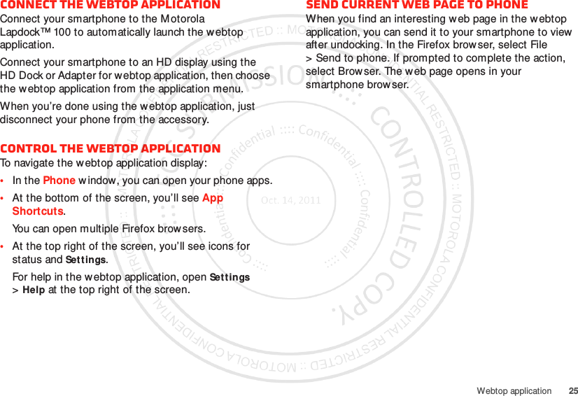 25Webtop applicationConnect the webtop applicationConnect your smartphone to the M otorola Lapdock™ 100 to automatically launch the webtop application.Connect your smartphone to an HD display using the HD Dock or Adapter for webtop application, then choose the webtop application from the application menu.When you’re done using the w ebtop application, just disconnect your phone from the accessory.Control the webtop applicationTo navigate the webtop application display:•In the Phone window, you can open your phone apps.•At the bottom of the screen, you’ll see App Shortcuts.You can open multiple Firefox browsers.•At the top right of the screen, you’ll see icons for status and Settings.For help in the webtop application, open Sett ings &gt;Help at the top right of the screen.Send current web page to phoneWhen you find an interesting w eb page in the webtop application, you can send it to your smartphone to view  after undocking. In the Firefox browser, select File &gt; Send to phone. If prompted to complete the action, select Browser. The web page opens in your smartphone browser.