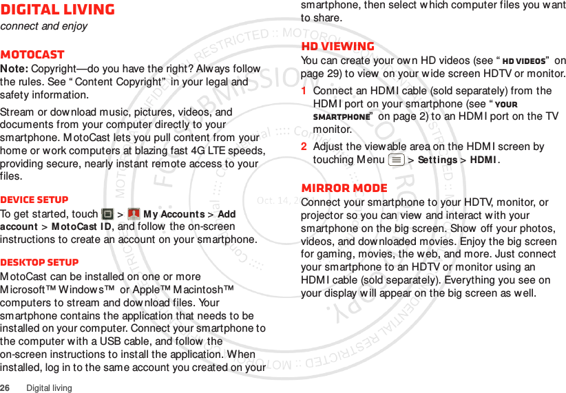 26 Digital livingDigital livingconnect and enjoyMotoCastNote: Copyright—do you have the right? Always follow the rules. See “ Content Copyright”  in your legal and safety information.Stream or download music, pictures, videos, and documents from your computer directly to your smartphone. MotoCast lets you pull content from your home or work computers at blazing fast 4G LTE speeds, providing secure, nearly instant remote access to your files.DEVICE SETUPTo get started, touch   &gt;M y Accounts &gt;Add account &gt;Mot oCast ID, and follow the on-screen instructions to create an account on your smartphone.DESKTOP SETUPM otoCast can be installed on one or more Microsoft™ Windows™  or Apple™ M acintosh™ computers to stream and download files. Your smartphone contains the application that needs to be installed on your computer. Connect your smartphone to the computer w ith a USB cable, and follow  the on-screen instructions to install the application. When installed, log in to the same account you created on your Account  Managersmartphone, then select w hich computer files you want to share.HD viewingYou can create your own HD videos (see “ HD videos”  on page 29) to view  on your w ide screen HDTV or monitor.  1Connect an HDMI cable (sold separately) from the HDM I port on your smartphone (see “ Your smartphone”  on page 2) to an HDMI port on the TV monitor.2Adjust the viewable area on the HDM I screen by touching M enu  &gt;Settings &gt;HDMI.Mirror modeConnect your smartphone to your HDTV, monitor, or projector so you can view and interact w ith your smartphone on the big screen. Show off your photos, videos, and dow nloaded movies. Enjoy the big screen for gaming, movies, the web, and more. Just connect your smartphone to an HDTV or monitor using an HDM I cable (sold separately). Everything you see on your display will appear on the big screen as well.