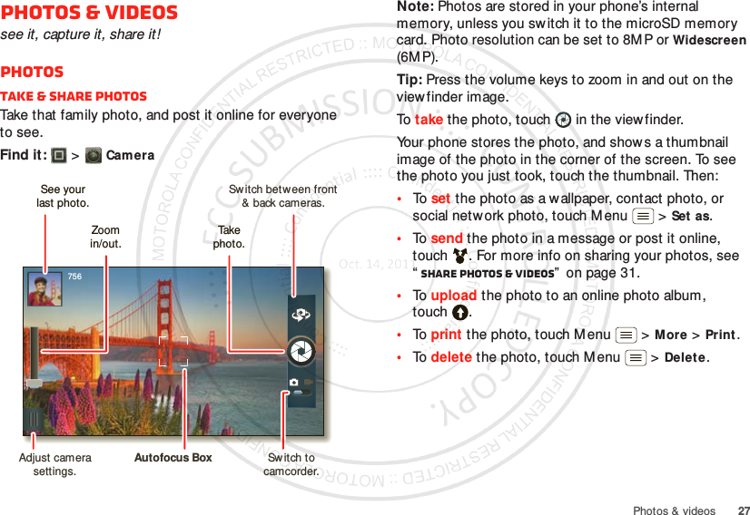 27Photos &amp; videosPhotos &amp; videossee it, capture it, share it!PhotosTake &amp; share photosTake that family photo, and post it online for everyone to see.Find it:   &gt;Cam era756Switch between front&amp; back cameras.Zoomin/out.Take  photo.See yourlast photo.Adjust camera settings.Autofocus Box Switch to camcorder.Note: Photos are stored in your phone’s internal memory, unless you switch it to the microSD memory card. Photo resolution can be set to 8MP or Widescreen (6MP).Tip: Press the volume keys to zoom in and out on the viewfinder image.To  take the photo, touch  in the viewfinder.Your phone stores the photo, and shows a thumbnail image of the photo in the corner of the screen. To see the photo you just took, touch the thumbnail. Then:•To  set the photo as a w allpaper, contact photo, or social network photo, touch M enu  &gt;Set as.•To  send the photo in a message or post it online, touch . For more info on sharing your photos, see “Share photos &amp; videos”  on page 31.•To  upload the photo to an online photo album, touch .•To  print the photo, touch M enu  &gt;More &gt;Print.•To  delete the photo, touch M enu  &gt;Delete.