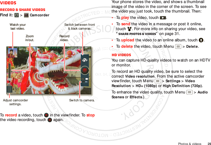 29Photos &amp; videosVideosRecord &amp; share videosFind it:   &gt;CamcorderTo  record a video, touch   in the viewfinder. To stop the video recording, touch   again.00:13:50Switch between front&amp; back cameras.Zoomin/out.Record video.Watch yourlast video.Adjust camcorder settings.Switch to camera.Your phone stores the video, and shows a thumbnail image of the video in the corner of the screen. To see the video you just took, touch the thumbnail. Then:•To  play the video, touch  .•To  send the video in a message or post it online, touch . For more info on sharing your video, see “Share photos &amp; videos”  on page 31.•To  upload the video to an online album, touch .•To  delete the video, touch M enu  &gt;Delete.HD videosYou can capture HD-quality videos to watch on an HDTV or monitor.To record an HD quality video, be sure to select the correct Video resolution. From the active camcorder viewfinder, touch Menu  &gt;Settings &gt;Video Resolution &gt;HD+ (1080p) or High Definition (720p).To enhance the video quality, touch Menu  &gt;Audio Scenes or Effects.)