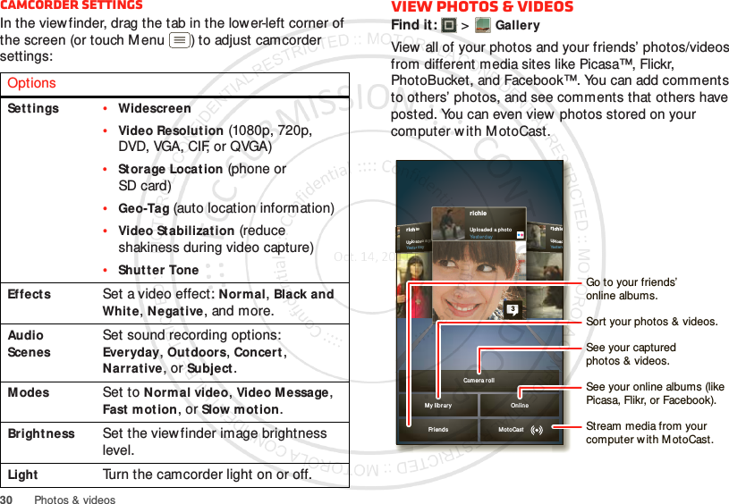 30 Photos &amp; videosCamcorder settingsIn the view finder, drag the tab in the lower-left corner of the screen (or touch Menu ) to adjust camcorder settings:OptionsSett ings•Widescreen•Video Resolution (1080p, 720p, DVD, VGA, CIF, or QVGA)•Storage Location (phone or SD card)•Geo-Tag (auto location information)•Video Stabilization (reduce shakiness during video capture)•Shutter ToneEffectsSet a video effect: Normal, Black and Whit e, Negat ive, and more.Audio ScenesSet sound recording options: Everyday, Outdoors, Concert, Narrat ive, or Subject.ModesSet to Norm al video, Video M essage, Fast mot ion, or Slow motion.Bright nessSet the viewfinder image brightness level.LightTurn the camcorder light on or off.View photos &amp; videosFind it:   &gt;GalleryView  all of your photos and your friends’ photos/videos from different media sites like Picasa™, Flickr, PhotoBucket, and Facebook™. You can add comments to others’ photos, and see comments that others have posted. You can even view photos stored on your computer w ith M otoCast.richieUpl oadYest erdrichi eUpl oaded  a phot oYest erd ayiieeeeeaadddeedddd aaaaa pppphhhheerrddaaaayyyrichieUpl oad ed a p ho toYesterday3My libr ar y On lineCam er a rollFrien ds MotoCastSee your online albums (like Picasa, Flikr, or Facebook).Go to your friends’online albums.Stream media from yourcomputer w ith M otoCast.See your capturedphotos &amp; videos.Sort your photos &amp; videos.