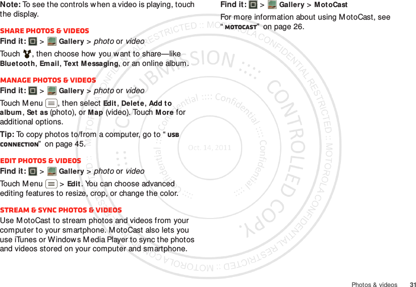 31Photos &amp; videosNote: To see the controls w hen a video is playing, touch the display.Share photos &amp; videosFind it:   &gt;Gallery &gt; photo or videoTouch , then choose how you want to share—like Bluet ooth, Email, Text M essaging, or an online album.Manage photos &amp; videosFind it:   &gt;Gallery &gt; photo or videoTouch Menu , then select Edit, Delet e, Add to album, Set as (photo), or Map (video). Touch More for additional options.Tip: To copy photos to/from a computer, go to “ USB connection”  on page 45.Edit photos &amp; videosFind it:   &gt;Gallery &gt; photo or videoTouch Menu  &gt;Edit. You can choose advanced editing features to resize, crop, or change the color.Stream &amp; sync photos &amp; videosUse M otoCast to stream photos and videos from your computer to your smartphone. MotoCast also lets you use iTunes or Windows Media Player to sync the photos and videos stored on your computer and smartphone.Find it:   &gt;Gallery &gt;MotoCastFor more information about using M otoCast, see “MotoCast”  on page 26.