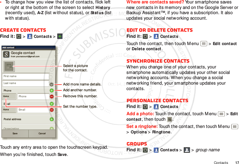 17Contacts•To change how you view the list of contacts, flick left or right at the bottom of the screen to select History (recently used), A-Z (list without status), or Status (list with status).Create contactsFind it:   &gt;Cont acts &gt;Touch any entry area to open the touchscreen keypad.When you’re finished, touchSave.Google contactfr om  your account@gmail.comAdd cont actAdd cont actAdd cont actFir st nam eLast nam ePhoneHom ePhonePostal addressOrganizationEm ailHom eEm ailSave CancelSelect a picturefor the contact.Set the number type.Add more name details.Remove this number.Add another number.Where are contacts saved? Your smartphone saves new contacts in its memory and on the Google Server or Backup Assistant™, if you have a subscription. It also updates your social networking account.Edit or delete contactsFind it:   &gt;Cont actsTouch the contact, then touch Menu  &gt;Edit  contact or Delet e contact. Synchronize contactsWhen you change one of your contacts, your smartphone automatically updates your other social netw orking accounts. When you change a social networking friend, your smartphone updates your contacts.Personalize contactsFind it:   &gt;Cont actsAdd a photo: Touch the contact, touch M enu  &gt;Edit contact, then touch . Set a ringtone: Touch the contact, then touch M enu  &gt;Options &gt;Ringtone. GroupsFind it:   &gt; Cont acts &gt; &gt;group name