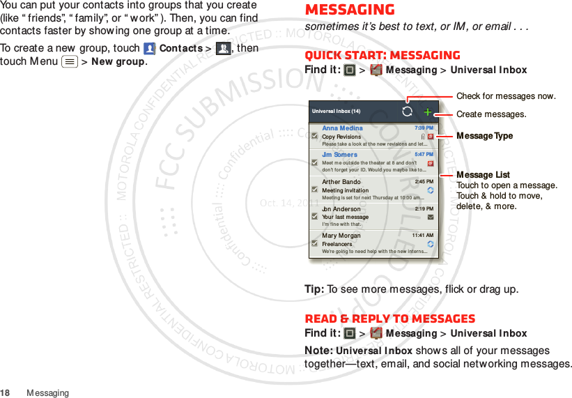 18 MessagingYou can put your contacts into groups that you create (like “ friends”, “ family”, or “ w ork” ). Then, you can find contacts faster by showing one group at a time.To create a new group, touch Contacts &gt;, then touch M enu  &gt;New group.Messagingsometimes it’s best to text, or IM , or email . . .Quick start: MessagingFind it:   &gt;Messaging &gt;Universal InboxTip: To see more messages, flick or drag up.Read &amp; reply to messagesFind it:   &gt;Messaging &gt;Universal InboxNote: Universal Inbox show s all of your messages together—text, email, and social networking messages.  Universal Inbox (14)Copy RevisionsPlease take a look at t he new  r evision s and  let... 7:39 PMAnna M edinaMeet me outside th e theater  at  8 an d don’tdon’t forget your ID. Would you maybe like to... 5:47 PMJim SomersYour  last messageI’m f ine w it h that . 2:19 PMJon AndersonMeetin g invitationMeeting is set f or n ext  Thursday at  10:00 am ... 2:45 PMArther BandoFreelancer sWe’re going to need help  with th e new inter ns... 11:41 AMMary MorganCheck for messages now.Message TypeMessage ListTouch to open a message. Touch &amp; hold to move, delete, &amp; more.Create messages.