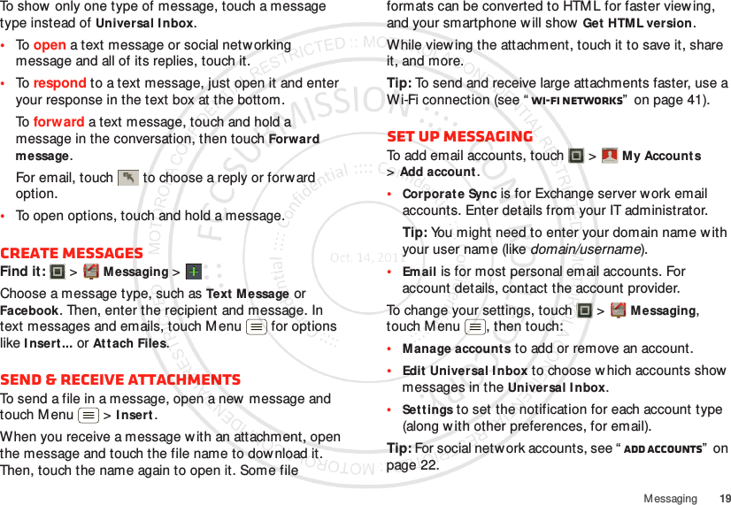 19MessagingTo show only one type of message, touch a message type instead of Universal I nbox.•To  open a text message or social networking message and all of its replies, touch it.•To  respond to a text message, just open it and enter your response in the text box at the bottom.To  forw ard a text message, touch and hold a message in the conversation, then touch Forward message.For email, touch  to choose a reply or forward option.•To open options, touch and hold a message.Create messagesFind it:   &gt;Messaging &gt;Choose a message type, such as Text M essage or Facebook. Then, enter the recipient and message. In text messages and emails, touch M enu  for options like I nsert ...or Attach Files.Send &amp; receive attachmentsTo send a file in a message, open a new  message and touch M enu  &gt;I nsert.When you receive a message with an attachment, open the message and touch the file name to dow nload it. Then, touch the name again to open it. Some file formats can be converted to HTM L for faster viewing, and your smartphone w ill show Get  HTML version.While viewing the attachment, touch it to save it, share it, and more.Tip: To send and receive large attachments faster, use a Wi-Fi connection (see “ Wi-Fi networks”  on page 41).Set up messagingTo add email accounts, touch  &gt;My Accounts &gt;Add account.•Corporate Sync is for Exchange server work email accounts. Enter details from your IT administrator.Tip: You might need to enter your domain name with your user name (like domain/username).•Email is for most personal email accounts. For account details, contact the account provider.To change your settings, touch  &gt;M essaging, touch Menu , then touch:•Manage accounts to add or remove an account.•Edit Universal Inbox to choose which accounts show messages in the Universal I nbox.•Settings to set the notification for each account type (along with other preferences, for email).Tip: For social network accounts, see “ Add accounts”  on page 22.Account  Manager