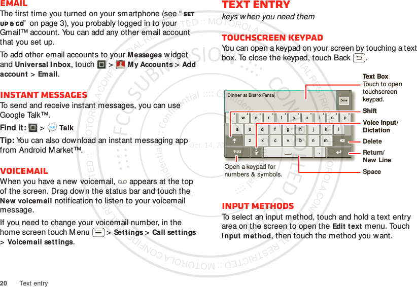 20 Text entryEmailThe first time you turned on your smartphone (see “ Set up &amp; go”  on page 3), you probably logged in to your Gmail™ account. You can add any other email account that you set up.To add other email accounts to your Messages w idget and Universal Inbox, touch  &gt;M y Accounts &gt;Add account &gt;Email.Instant messagesTo send and receive instant messages, you can use Google Talk™.Find it:   &gt;TalkTip: You can also dow nload an instant messaging app from Android M arket™.VoicemailWhen you have a new voicemail,  appears at the top of the screen. Drag down the status bar and touch the New voicemail notification to listen to your voicemail message.If you need to change your voicemail number, in the home screen touch Menu  &gt;Settings &gt;Call set tings &gt;Voicemail settings.Account  ManagerText entrykeys when you need themTouchscreen keypadYou can open a keypad on your screen by touching a text box. To close the keypad, touch Back .Input methodsTo select an input method, touch and hold a text entry area on the screen to open the Edit text menu. Touch Input method, then touch the method you want.Dinner  at  Bistro Fantaasdf gh j k lzxcvbnmer tyui opqw21 09876543.?123DoneOpen a keypad for numbers &amp; symbols.Voice Input/  DictationDeleteShiftSpaceReturn/New LineText BoxTouch to open touchscreen keypad.Shift