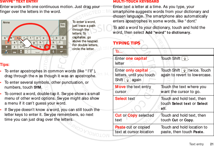 21Text entrySwype™ text entryEnter words with one continuous motion. Just drag your finger over the letters in the word.Tips:•To enter apostrophes in common words (like “ I’ll” ), drag through the n as though it was an apostrophe.•To enter several symbols, other punctuation, or numbers, touch SYM.•To correct a word, double-tap it. Sw ype show s a small menu of other word options. Sw ype might also show a menu if it can’t guess your word.•If Sw ype doesn’t know  a word, you can still touch the letter keys to enter it. Sw ype remembers, so next time you can just drag over the letters.AnneDonexasd f gh j k lwe r t yu i o pqzx vbnmc.‘,-@#12 3 _%()&amp;$456+:;“!7890 /?SYM ESiTo enter a word, just trace a path through the letters. To capitalize, go above the keypad. For double letters, circle the letter.aaeennMulti-touch keyboardEnter text a letter at a time. As you type, your smartphone suggests w ords from your dictionary and chosen language. The smartphone also automatically enters apostrophes in some words, like “ dont.”To add a word to your dictionary, touch and hold the word, then select Add “word” to dictionary.Typing tipsTo . . .Enter one capital letterTou ch  Shi f t .Enter only capital letters, until you touch Shift  againTouch Shift  tw ice. Touch again to revert to lowercase.Move the text entry cursorTouch the text w here you want the cursor to go.Select text Touch and hold text, then touch Select t ext or Select all.Cut or Copy selected textTouch and hold text, then touch Cut or Copy.Paste cut or copied text at cursor locationTouch and hold location to paste, then touch Paste.