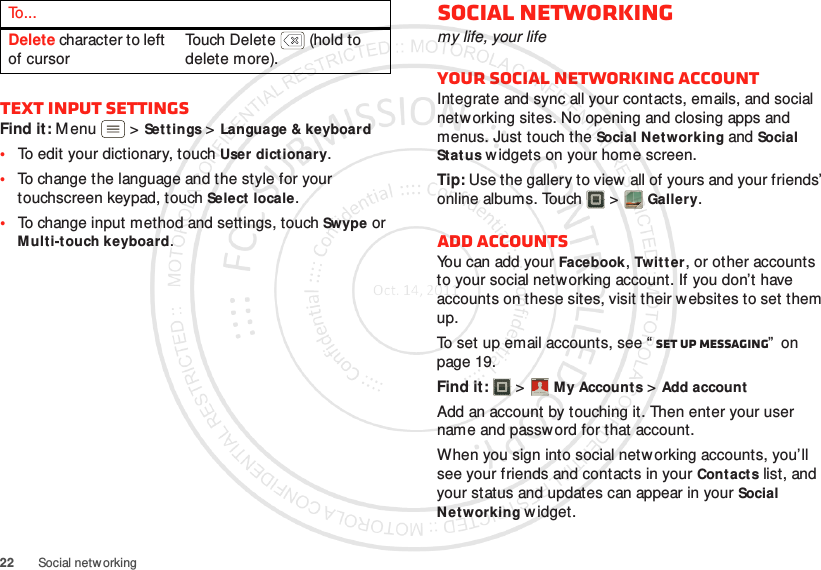 22 Social netw orkingText input settingsFind it: Menu  &gt;Sett ings &gt;Language &amp; keyboard•To edit your dictionary, touchUser dictionary.•To change the language and the style for your touchscreen keypad, touch Select locale.•To change input method and settings, touch Swype or Multi-touch keyboard.Delete character to left of cursorTouch Delete  (hold to delete more).To . . .Social networkingmy life, your lifeYour social networking accountIntegrate and sync all your contacts, emails, and social networking sites. No opening and closing apps and menus. Just touch the Social Networking and Social Status w idgets on your home screen.Tip: Use the gallery to view all of yours and your friends’ online albums. Touch  &gt;Gallery.Add accountsYou can add your Facebook, Twitter, or other accounts to your social networking account. If you don’t have accounts on these sites, visit their websites to set them up.To set up email accounts, see “ Set up messaging”  on page 19.Find it:   &gt;My Accounts &gt;Add accountAdd an account by touching it. Then enter your user name and password for that account.When you sign into social netw orking accounts, you’ll see your friends and contacts in your Contactslist, and your status and updates can appear in your Social Networking w idget.Account  Manager