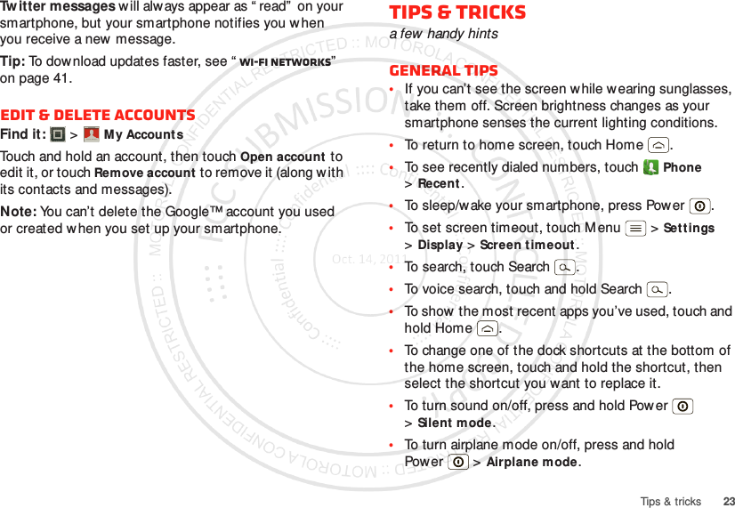 23Tips &amp; tricksTw itter messages will always appear as “ read”  on your smartphone, but your smartphone notifies you when you receive a new message.Tip: To download updates faster, see “ Wi-Fi networks”  on page 41.Edit &amp; delete accountsFind it:   &gt;My Account sTouch and hold an account, then touch Open account to edit it, or touch Remove account to remove it (along w ith its contacts and messages).Note: You can’t delete the Google™ account you used or created when you set up your smartphone.Account  ManagerTips &amp; tricksa few handy hintsGeneral tips•If you can’t see the screen w hile w earing sunglasses, take them off. Screen brightness changes as your smartphone senses the current lighting conditions.•To return to home screen, touch Home .•To see recently dialed numbers, touch Phone &gt;Recent.•To sleep/wake your smartphone, press Power . •To set screen timeout, touch M enu  &gt;Settings &gt;Display &gt;Screen timeout. •To search, touch Search .•To voice search, touch and hold Search .•To show  the most recent apps you’ve used, touch and hold Home .•To change one of the dock shortcuts at the bottom of the home screen, touch and hold the shortcut, then select the shortcut you want to replace it.•To turn sound on/off, press and hold Power  &gt;Silent mode.•To turn airplane mode on/off, press and hold Pow er  &gt;Airplane mode.