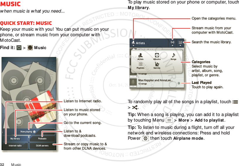 32 M usicMusicwhen music is what you need...Quick start: MusicKeep your music w ith you! You can put music on your phone, or stream music from your computer with M otoCast .Find it:   &gt;MusicMy librar y PodcastsDLNA server sInt er net radioNow playin gListen to &amp;download podcasts.Listen to Internet radio.Stream or copy music to &amp; from other DLNA devices.Go to the current song.Listen to music storedon your phone.To play music stored on your phone or computer, touch M y library.To randomly play all of the songs in a playlist, touch  &gt;.Tip: When a song is playing, you can add it to a playlist by touching M enu  &gt;More &gt;Add to playlist.Tip: To listen to music during a flight, turn off all your network and w ireless connections: Press and hold Power  then touchAirplane mode.12 songsMax Keppler and AnnaLee...2 songsBrooks Fairfax3 songsJon Levy14 songsLisa PalleschiArtists2 songsBrooks Fairfax3 songsJon Levy14 songsLisa PalleschiArt ists Alb umsGenresPlaylistsSongsCategoriesSelect music byartist, album, song,playlist, or genre.Last PlayedTouch to play again.Open the categories menu.Stream music from yourcomputer w ith M otoCast.Search the music library.