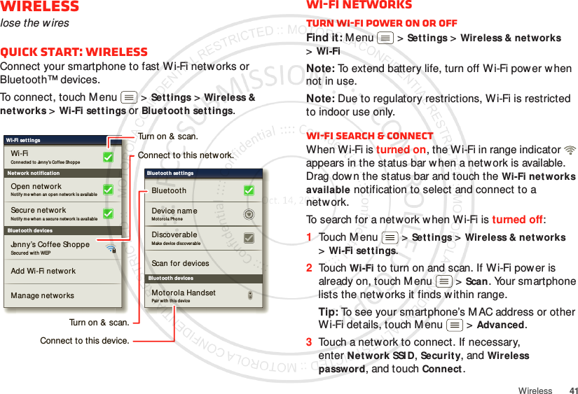 41WirelessWirelesslose the w iresQuick start: WirelessConnect your smartphone to fast Wi-Fi netw orks or Bluetooth™ devices.To connect, touch M enu  &gt;Settings &gt;Wireless &amp; networks &gt;Wi-Fi settings or Bluet oot h settings.Bluet oot h devicesWi-Fi settingsSecu red with WEPJenny’s Coffee ShoppeAdd Wi-Fi networ kManage networksNotify me when an  op en net work is availableOpen networkConnected  to Jenny’s Coffee Sho pp eWi-FiNet work notificat ionSecure networkNotify me when a secure net wo rk is availableBluet oot h devicesBluet oot h set t ingsScan for  devicesMo tor ol a Phon eDevice nameBluetoot hDiscoverableMake devi ce di scover abl eMotorola HandsetPair w it h th is deviceTurn on &amp; scan.Connect to this network.Turn on &amp; scan.Connect to this device.Wi-Fi networksTurn Wi-Fi power on or offFind it: M enu  &gt;Settings &gt;Wireless &amp; networks &gt;Wi-FiNote: To extend battery life, turn off Wi-Fi power w hen not in use.Note: Due to regulatory restrictions, Wi-Fi is restricted to indoor use only.Wi-Fi search &amp; connectWhen Wi-Fi is turned on, the Wi-Fi in range indicator   appears in the status bar when a netw ork is available. Drag down the status bar and touch the Wi-Fi networks available notification to select and connect to a network.To search for a network w hen Wi-Fi is turned off:  1Touch M enu  &gt;Settings &gt;Wireless &amp; networks &gt;Wi-Fi settings.2Touch Wi-Fi to turn on and scan. If W i-Fi power is already on, touch M enu  &gt;Scan. Your smartphone lists the networks it finds within range.Tip: To see your smartphone’s M AC address or other Wi-Fi details, touch M enu  &gt;Advanced.3Touch a netw ork to connect. If necessary, enterNetwork SSI D, Security, and Wireless password, and touch Connect.