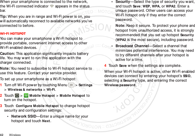 42 WirelessWhen your smartphone is connected to the network, the W i-Fi connected indicator   appears in the status bar.Tip: When you are in range and W i-Fi pow er is on, you w ill automatically reconnect to available networks you’ve connected to before.Wi-Fi hotspotYou can make your smartphone a Wi-Fi hotspot to provide portable, convenient internet access to other Wi-Fi enabled devices.Caution: This application significantly impacts battery life. You may w ant to run this application w ith the charger connected.Note: You need to subscribe to Wi-Fi hotspot service to use this feature. Contact your service provider.To set up your smartphone as a Wi-Fi hotspot:  1Turn off Wi-Fi power by touching Menu  &gt;Set tings &gt;Wireless &amp; networks &gt;Wi-Fi.2Touch  &gt;Mobile Hotspot &gt;Mobile Hot spot to turn on the hotspot.3Touch Configure M obile Hot spot to change hotspot security and configuration settings:•Network SSID—Enter a unique name for your hotspot and touch Next.•Security—Select the type of security you want, and touch Save: WEP, WPA, or WPA2. Enter a unique password. Other users can access your Wi-Fi hotspot only if they enter the correct password.Note: Keep it secure. To protect your phone and hotspot from unauthorized access, it is strongly recommended that you set up hotspot Security (WPA2 is the most secure), including password.• Broadcast Channel—Select a channel that minimizes potential interference. You may need to try different channels after your hotspot is active for a time.4Touch Save w hen the settings are complete.When your Wi-Fi hotspot is active, other Wi-Fi enabled devices can connect by entering your hotspot’s SSI D, selecting a Security type, and entering the correct Wireless password, 