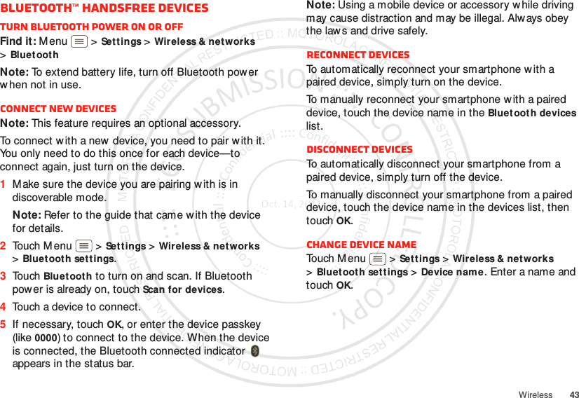 43WirelessBluetooth™ handsfree devicesTurn Bluetooth power on or offFind it: M enu  &gt;Settings &gt;Wireless &amp; networks &gt;BluetoothNote: To extend battery life, turn off Bluetooth power w hen not in use.Connect new devicesNote: This feature requires an optional accessory.To connect with a new device, you need to pair w ith it. You only need to do this once for each device—to connect again, just turn on the device.  1M ake sure the device you are pairing with is in discoverable mode.Note: Refer to the guide that came with the device for details.2Touch M enu  &gt;Settings &gt;Wireless &amp; networks &gt;Bluetooth settings.3Touch Bluet ooth to turn on and scan. If Bluetooth power is already on, touch Scan for devices.4Touch a device to connect.5If necessary, touch OK, or enter the device passkey (like 0000) to connect to the device. When the device is connected, the Bluetooth connected indicator   appears in the status bar.Note: Using a mobile device or accessory while driving may cause distraction and may be illegal. Alw ays obey the law s and drive safely.Reconnect devicesTo automatically reconnect your smartphone w ith a paired device, simply turn on the device.To manually reconnect your smartphone w ith a paired device, touch the device name in the Bluetooth devices list.Disconnect devicesTo automatically disconnect your smartphone from a paired device, simply turn off the device.To manually disconnect your smartphone from a paired device, touch the device name in the devices list, then touchOK.Change device nameTouch M enu  &gt;Settings &gt;Wireless &amp; networks &gt;Bluetooth settings &gt;Device nam e. Enter a name and touch OK.