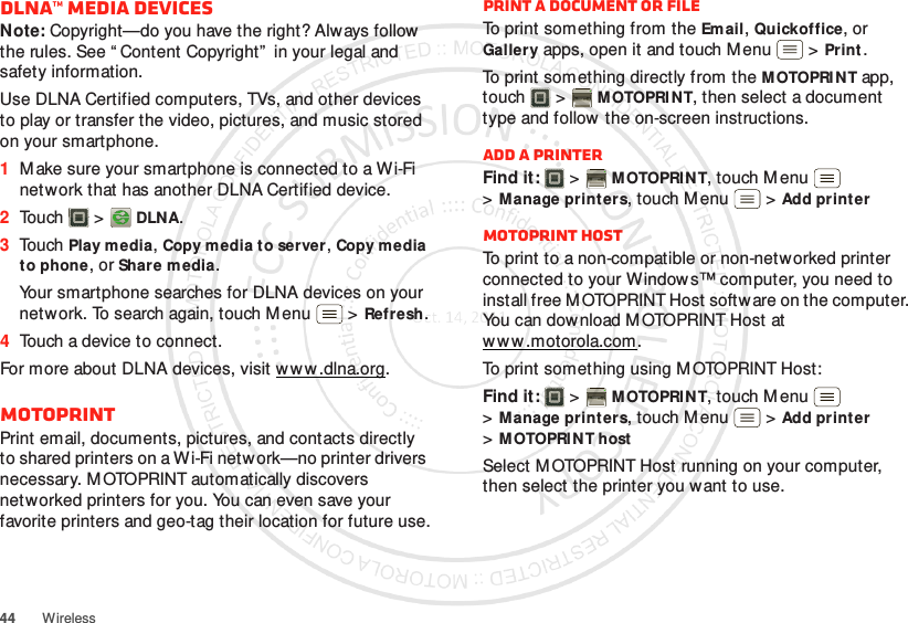 44 WirelessDLNA™ media devicesNote: Copyright—do you have the right? Always follow the rules. See “ Content Copyright”  in your legal and safety information.Use DLNA Certified computers, TVs, and other devices to play or transfer the video, pictures, and music stored on your smartphone.  1M ake sure your smartphone is connected to a W i-Fi network that has another DLNA Certified device.2Touch  &gt;  DLNA.3Touch Play media, Copy media to server, Copy media to phone, or Share media.Your smartphone searches for DLNA devices on your network. To search again, touch Menu  &gt;Refresh.4Touch a device to connect.For more about DLNA devices, visit www .dlna.org.MOTOPRINTPrint email, documents, pictures, and contacts directly to shared printers on a Wi-Fi netw ork—no printer drivers necessary. M OTOPRINT automatically discovers networked printers for you. You can even save your favorite printers and geo-tag their location for future use.Print a document or fileTo print something from the Email, Quickoffice, or Gallery apps, open it and touch Menu  &gt;Print.To print something directly from the M OTOPRI N T app, touch  &gt;M OTOPRI NT, then select a document type and follow  the on-screen instructions.Add a printerFind it:   &gt;MOTOPRINT, touch Menu  &gt;Manage printers, touch Menu  &gt;Add printerMOTOPRINT hostTo print to a non-compatible or non-networked printer connected to your Windows™ computer, you need to install free M OTOPRINT Host software on the computer. You can dow nload MOTOPRINT Host at w w w .mot orola.com .To print something using M OTOPRINT Host:Find it:   &gt;MOTOPRINT, touch Menu  &gt;Manage printers, touch Menu  &gt;Add printer &gt;MOTOPRI NT hostSelect M OTOPRINT Host running on your computer, then select the printer you want to use.