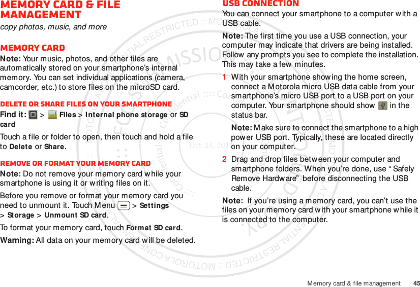 45Memory card &amp; file managementMemory card &amp; file managementcopy photos, music, and moreMemory cardNote: Your music, photos, and other files are automatically stored on your smartphone’s internal memory. You can set individual applications (camera, camcorder, etc.) to store files on the microSD card.Delete or share files on your smartphoneFind it:   &gt;Files &gt;I nt ernal phone storage or SD cardTouch a file or folder to open, then touch and hold a file to Delete or Share.Remove or format your memory cardNote: Do not remove your memory card while your smartphone is using it or w riting files on it.Before you remove or format your memory card you need to unmount it. Touch Menu  &gt;Set tings &gt;St orage &gt;Unmount SD card.To format your memory card, touch Format  SD card.Warning: All data on your memory card w ill be deleted.USB connectionYou can connect your smartphone to a computer with a USB cable.Note: The first time you use a USB connection, your computer may indicate that drivers are being installed. Follow any prompts you see to complete the installation. This may take a few minutes.  1With your smartphone show ing the home screen, connect a Motorola micro USB data cable from your smartphone’s micro USB port to a USB port on your computer. Your smartphone should show   in the status bar.Note: M ake sure to connect the smartphone to a high power USB port. Typically, these are located directly on your computer.2Drag and drop files between your computer and smartphone folders. When you’re done, use “ Safely Remove Hardw are”  before disconnecting the USB cable.Note:  If you’re using a memory card, you can’t use the files on your memory card w ith your smartphone w hile it is connected to the computer.