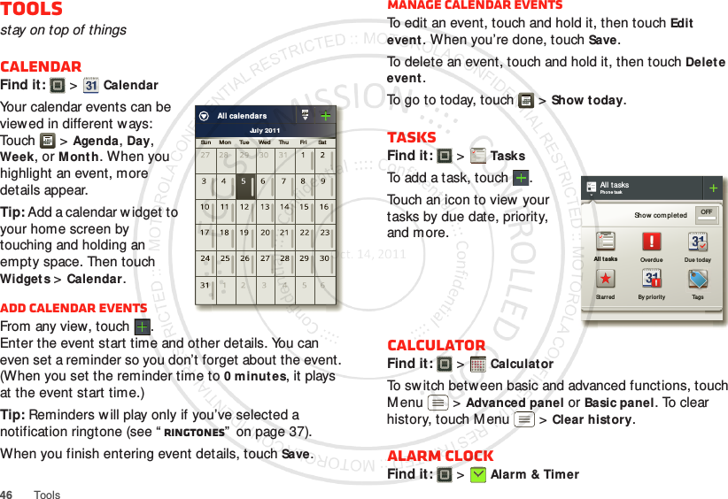 46 ToolsToolsstay on top of thingsCalendarFind it:   &gt;CalendarYour calendar events can be view ed in different w ays: To u ch  &gt;Agenda, Day, Week, or Mont h. When you highlight an event, more details appear.Tip: Add a calendar w idget to your home screen by touching and holding an empty space. Then touch Widget s &gt;Calendar.Add calendar eventsFrom any view, touch . Enter the event start time and other details. You can even set a reminder so you don’t forget about the event. (When you set the reminder time to 0 minutes, it plays at the event start time.)Tip: Reminders will play only if you’ve selected a notification ringtone (see “ Ringtones”  on page 37).When you finish entering event details, touch Save.July 2011Su n     Mon      Tue      Wed     Thu       Fr i       SatAll calendarsManage calendar eventsTo edit an event, touch and hold it, then touchEdit event. When you’re done, touch Save.To delete an event, touch and hold it, then touchDelet e event.To go to today, touch  &gt;Show today.TasksFind it:   &gt;TasksTo add a task, touch  .Touch an icon to view your tasks by due date, priority, and more.CalculatorFind it:   &gt;Calculat orTo sw itch between basic and advanced functions, touch M enu  &gt;Advanced panel or Basic panel. To clear history, touch M enu  &gt;Clear hist ory.Alarm clockFind it:   &gt;Alarm &amp; TimerAll tasksPhon e taskShow complet ed OFFAll tasks Overdu e Due t odaySt ar red By pr iorit y Tags1234512345