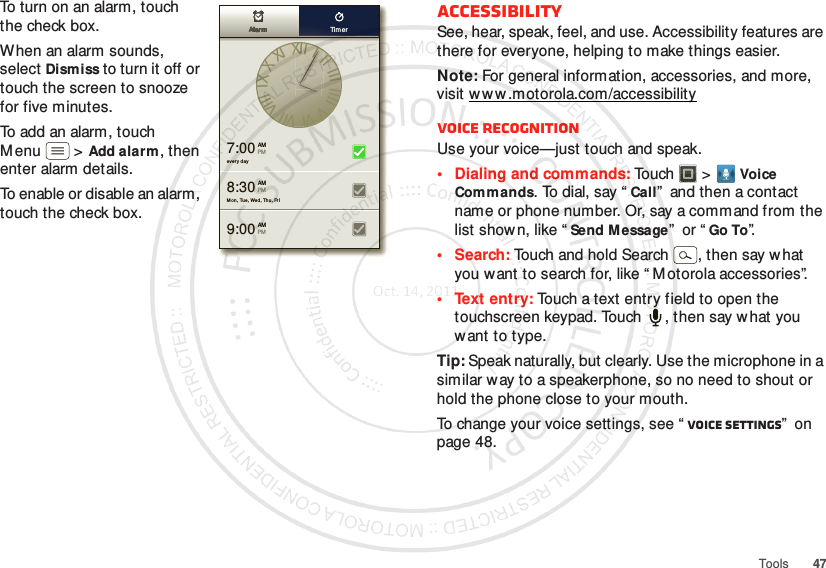 47ToolsTo turn on an alarm, touch the check box.When an alarm sounds, select Dismiss to turn it  off or touch the screen to snooze for five minutes.To add an alarm, touch M enu  &gt;Add alarm, then enter alarm details.To enable or disable an alarm, touch the check box.every  day7:00 AMPMMo n, Tue, Wed, Thu, Fri9:00 AMPM8:30 AMPMAlarmAlarmAlarmAlarmAlarmAlarm Tim erAccessibilitySee, hear, speak, feel, and use. Accessibility features are there for everyone, helping to make things easier.Note: For general information, accessories, and more, visit w w w.motorola.com/accessibilityVoice recognitionUse your voice—just touch and speak.• Dialing and commands: Touch   &gt;Voice Commands. To dial, say “Call”  and then a contact name or phone number. Or, say a command from the list shown, like “Send M essage”  or “Go To”.•Search: Touch and hold Search  , then say what you want to search for, like “ M otorola accessories”.• Text entry: Touch a text entry field to open the touchscreen keypad. Touch  , then say what you want to type.Tip: Speak naturally, but clearly. Use the microphone in a similar way to a speakerphone, so no need to shout or hold the phone close to your mouth.To change your voice settings, see “ Voice settings”  on page 48.