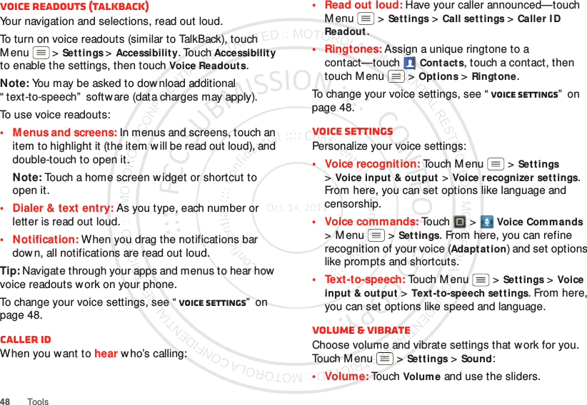 48 ToolsVoice readouts (TalkBack)Your navigation and selections, read out loud.To turn on voice readouts (similar to TalkBack), touch M enu  &gt;Settings &gt;Accessibility. Touch Accessibility to enable the settings, then touch Voice Readouts.Note: You may be asked to download additional “ text-to-speech”  software (data charges may apply).To use voice readouts:• M enus and screens: In menus and screens, touch an item to highlight it (the item w ill be read out loud), and double-touch to open it.Note: Touch a home screen w idget or shortcut to open it.• Dialer &amp; text entry: As you type, each number or letter is read out loud.• Notification: When you drag the notifications bar down, all notifications are read out loud.Tip: Navigate through your apps and menus to hear how voice readouts w ork on your phone.To change your voice settings, see “ Voice settings”  on page 48.Caller IDWhen you want to hear w ho’s calling:• Read out loud: Have your caller announced—touch M enu  &gt;Settings &gt;Call settings &gt;Caller I D Readout.• Ringtones: Assign a unique ringtone to a contact—touchCont acts, touch a contact, then touch M enu  &gt;Options &gt;Ringtone.To change your voice settings, see “ Voice settings”  on page 48.Voice settingsPersonalize your voice settings:• Voice recognition: Touch Menu  &gt;Settings &gt;Voice input &amp; output &gt;Voice recognizer settings. From here, you can set options like language and censorship.• Voice commands: To u ch &gt;Voice Commands &gt;Menu  &gt;Settings. From here, you can refine recognition of your voice (Adapt at ion) and set options like prompts and shortcuts.• Text-to-speech: Touch Menu  &gt;Set tings &gt;Voice input  &amp; out put &gt;Text-to-speech settings. From here, you can set options like speed and language.Volume &amp; vibrateChoose volume and vibrate settings that work for you. Touch M enu  &gt;Settings &gt;Sound:•Volume: To uch  Volume and use the sliders.