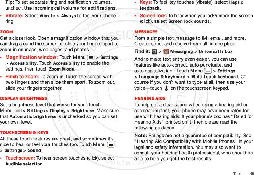 49ToolsTip: To set separate ring and notification volumes, uncheck Use incoming call volume for notifications.• Vibrate: Select Vibrat e &gt;Always to feel your phone ring.ZoomGet a closer look. Open a magnification window that you can drag around the screen, or slide your fingers apart to zoom in on maps, web pages, and photos.• M agnification window: Touch Menu  &gt;Set tings &gt;Accessibility. Touch Accessibility to enable the settings, then touch Zoom Mode.• Pinch to zoom: To zoom in, touch the screen w ith tw o fingers and then slide them apart. To zoom out, slide your fingers together.Display brightnessSet a brightness level that w orks for you. Touch M enu  &gt;Set tings &gt;Display &gt;Brightness. M ake sure that Automatic brightness is unchecked so you can set your ow n level.Touchscreen &amp; keysAll these touch features are great, and sometimes it’s nice to hear or feel your touches too. Touch Menu  &gt;Settings &gt;Sound:• Touchscreen: To hear screen touches (click), select Audible selection.•Keys: To feel key touches (vibrate), select Haptic feedback.• Screen lock: To hear when you lock/unlock the screen (click), select Screen lock sounds.MessagesFrom a simple text message to IM , email, and more. Create, send, and receive them all, in one place.Find it:   &gt;Messaging &gt;Universal InboxAnd to make text entry even easier, you can use features like auto-correct, auto-punctuate, and auto-capitalization—touch M enu  &gt;Set tings &gt;Language &amp; keyboard &gt;M ulti-touch keyboard. Of course if you don’t want to type at all, then use your voice—touch  on the touchscreen keypad.Hearing aidsTo help get a clear sound w hen using a hearing aid or cochlear implant, your phone may have been rated for use w ith hearing aids. If your phone’s box has “ Rated for Hearing Aids”  printed on it, then please read the follow ing guidance.Note: Ratings are not a guarantee of compatibility. See ” Hearing Aid Compatibility w ith M obile Phones”  in your legal and safety information. You may also want to consult your hearing health professional, w ho should be able to help you get the best results.