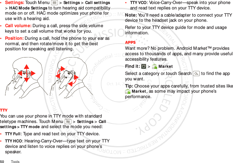 50 Tools• Settings: Touch Menu  &gt;Settings &gt;Call settings &gt;HAC Mode Set tings to turn hearing aid compatibility mode on or off. HAC mode optimizes your phone for use w ith a hearing aid.•Call volume: During a call, press the side volume keys to set a call volume that works for you.• Position: During a call, hold the phone to your ear as normal, and then rotate/move it to get the best position for speaking and listening.TTYYou can use your phone in TTY mode with standard teletype machines. Touch M enu  &gt;Set tings &gt;Call set tings &gt; TTY mode and select the mode you need:•TTY Full: Type and read text on your TTY device.•TTY HCO: Hearing-Carry-Over—type text on your TTY device and listen to voice replies on your phone’s speaker.•TTY VCO: Voice-Carry-Over—speak into your phone and read text replies on your TTY device.Note: You’ll need a cable/adapter to connect your TTY device to the headset jack on your phone.Refer to your TTY device guide for mode and usage information.AppsWant more? No problem. Android M arket™ provides access to thousands of apps, and many provide useful accessibility features.Find it:  &gt; MarketSelect a category or touch Search   to find the app you want.Tip: Choose your apps carefully, from trusted sites like Market, as some may impact your phone’s performance.