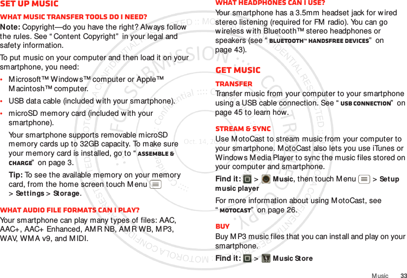 33M usicSet up musicWhat music transfer tools do I need?Note: Copyright—do you have the right? Always follow the rules. See “ Content Copyright”  in your legal and safety information.To put music on your computer and then load it on your smartphone, you need:•M icrosoft™ Window s™ computer or Apple™ M acintosh™ computer.•USB data cable (included w ith your smartphone).•microSD memory card (included with your smartphone).Your smartphone supports removable microSD memory cards up to 32GB capacity. To make sure your memory card is installed, go to “ Assemble &amp; charge”  on page 3.Tip: To see the available memory on your memory card, from the home screen touch Menu  &gt;Settings &gt;St orage.What audio file formats can I play?Your smartphone can play many types of files: AAC, AAC+, AAC+ Enhanced, AMR NB, AMR WB, MP3, WAV, WMA v9, and M IDI.What headphones can I use?Your smartphone has a 3.5mm headset jack for w ired stereo listening (required for FM  radio). You can go w ireless w ith Bluetooth™ stereo headphones or speakers (see “ Bluetooth™ handsfree devices”  on page 43).Get musicTransferTransfer music from your computer to your smartphone using a USB cable connection. See “ USB connection”  on page 45 to learn how.Stream &amp; syncUse M otoCast to stream music from your computer to your smartphone. MotoCast also lets you use iTunes or Window s M edia Player to sync the music files stored on your computer and smartphone.Find it:   &gt;Music, then touch M enu  &gt;Setup music playerFor more information about using M otoCast, see “MotoCast”  on page 26.BuyBuy M P3 music files that you can install and play on your smartphone.Find it:   &gt;Music Store