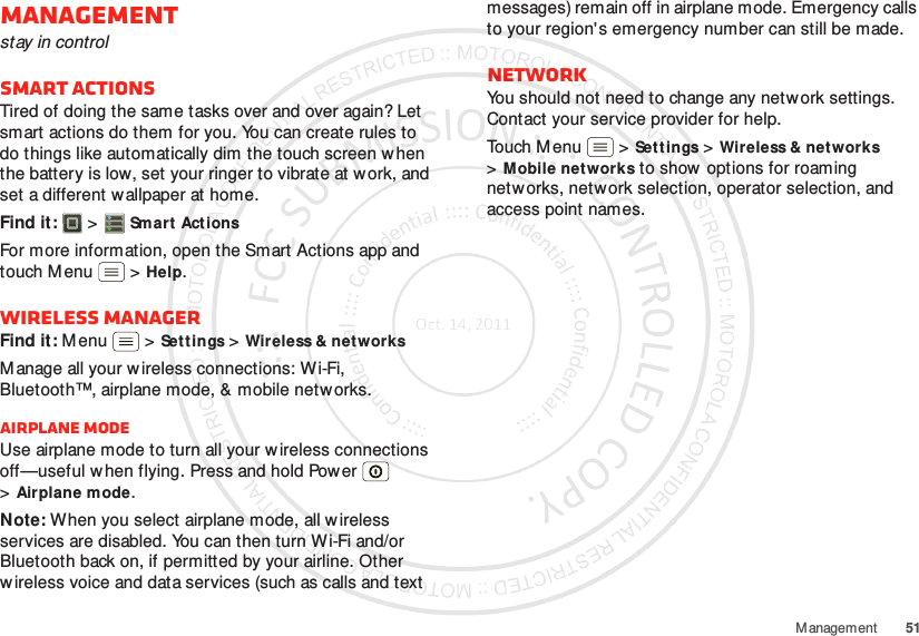 51M anagementManagementstay in controlSmart actionsTired of doing the same tasks over and over again? Let smart actions do them for you. You can create rules to do things like automatically dim the touch screen w hen the battery is low, set your ringer to vibrate at work, and set a different w allpaper at home.Find it:   &gt;Smart ActionsFor more information, open the Smart Actions app and touch M enu  &gt;Help.Wireless managerFind it: M enu  &gt;Settings &gt;Wireless &amp; networksM anage all your wireless connections: Wi-Fi, Bluetooth™, airplane mode, &amp; mobile networks.Airplane modeUse airplane mode to turn all your w ireless connections off—useful w hen flying. Press and hold Power  &gt;Airplane mode.Note: When you select airplane mode, all wireless services are disabled. You can then turn Wi-Fi and/or Bluetooth back on, if permitted by your airline. Other w ireless voice and data services (such as calls and text messages) remain off in airplane mode. Emergency calls to your region&apos;s emergency number can still be made.NetworkYou should not need to change any network settings. Contact your service provider for help.Touch M enu  &gt;Settings &gt;Wireless &amp; networks &gt;Mobile networks to show  options for roaming networks, network selection, operator selection, and access point names.