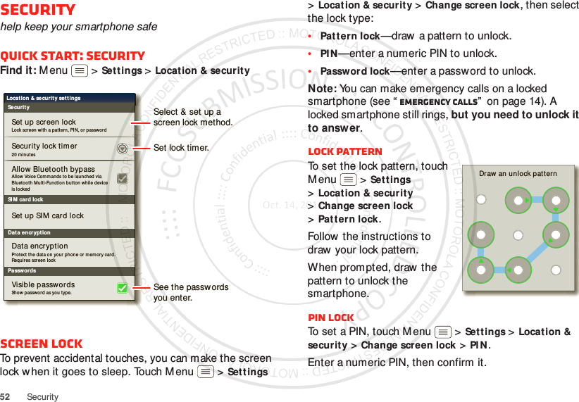 52 SecuritySecurityhelp keep your smartphone safeQuick start: SecurityFind it: M enu  &gt;Settings &gt;Locat ion &amp; securityScreen lockTo prevent accidental touches, you can make the screen lock when it goes to sleep. Touch M enu  &gt;Sett ings SI M  card lockSecurityLocation &amp; securit y set t ingsSecurity lock tim erAllow Vo ice Com m an ds to be laun ched via Bluetooth  Mul ti-Function  but ton  while device is lo ckedAllow Bluet ooth bypassSet up screen lockSet up SIM car d lockProtect  the dat a on  your  pho ne or  m em ory card . Requ ires screen lockData encryptionDat a encryptionLock screen w it h a pat t er n, PIN, or  password20 m inu tesPasswordsSh ow passwor d  as you  type.Visible passwordsSet lock timer.Select &amp; set up ascreen lock method.See the passwordsyou enter.&gt;Locat ion &amp; security &gt;Change screen lock, then select the lock type:•Pat tern lock—draw  a pattern to unlock.•PI N—enter a numeric PIN to unlock.•Password lock—enter a password to unlock.Note: You can make emergency calls on a locked smartphone (see “ Emergency calls”  on page 14). A locked smartphone still rings, but you need to unlock it to answer.Lock patternTo set the lock pattern, touch M enu  &gt;Set tings &gt;Locat ion &amp; security &gt;Change screen lock &gt;Patt ern lock.Follow the instructions to draw  your lock pattern. When prompted, draw  the pattern to unlock the smartphone.PIN lockTo set a PIN, touch Menu  &gt;Settings &gt;Location &amp; security &gt;Change screen lock &gt;PI N.Enter a numeric PIN, then confirm it.Draw an unlock patt ern