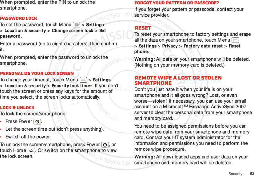 53SecurityWhen prompted, enter the PIN to unlock the smartphone.Password lockTo set the password, touch Menu  &gt;Set tings &gt;Locat ion &amp; security &gt;Change screen lock &gt;Set password.Enter a password (up to eight characters), then confirm it.When prompted, enter the password to unlock the smartphone.Personalize your lock screenTo change your timeout, touch Menu  &gt;Set tings &gt;Locat ion &amp; security &gt;Security lock timer. If you don’t touch the screen or press any keys for the amount of time you select, the screen locks automatically.Lock &amp; unlockTo lock the screen/smartphone:•Press Power .•Let the screen time out (don’t press anything).•Sw itch off the power.To unlock the screen/smartphone, press Pow er , or touch Home . Or sw itch on the smartphone to view  the lock screen.Forgot your pattern or passcode?If you forget your pattern or passcode, contact your service provider.ResetTo reset your smartphone to factory settings and erase all the data on your smartphone, touch Menu  &gt;Set tings &gt;Privacy &gt;Factory data reset &gt;Reset phone.Warning: All data on your smartphone w ill be deleted. (Nothing on your memory card is deleted.)Remote wipe a lost or stolen smartphoneDon&apos;t you just hate it w hen your life is on your smartphone and it all goes w rong? Lost, or even worse—stolen!  If necessary, you can use your email account on a M icrosoft™ Exchange ActiveSync 2007 server to clear the personal data from your smartphone and memory card.You need to be assigned permissions before you can remote wipe data from your smartphone and memory card. Contact your IT system administrator for the information and permissions you need to perform the remote wipe procedure.Warning: All downloaded apps and user data on your smartphone and memory card w ill be deleted.