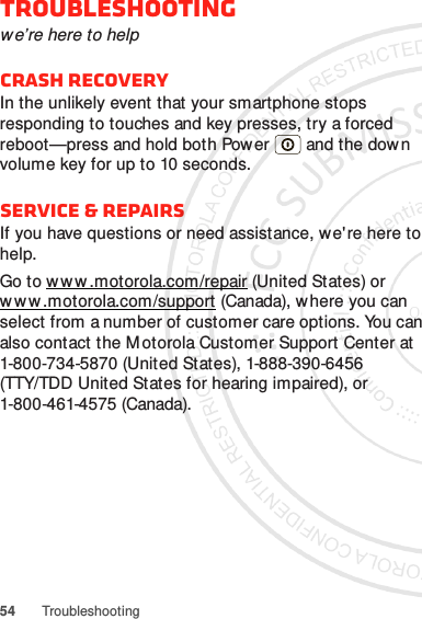 54 TroubleshootingTroubleshootingwe’re here to helpCrash recoveryIn the unlikely event that your smartphone stops responding to touches and key presses, try a forced reboot—press and hold both Power  and the dow n volume key for up to 10 seconds.Service &amp; RepairsIf you have questions or need assistance, we&apos;re here to help.Go to w w w.motorola.com/repair (United States) or w w w .mot orola.com /support (Canada), where you can select from a number of customer care options. You can also contact the M otorola Customer Support Center at 1-800-734-5870 (United States), 1-888-390-6456 (TTY/TDD United States for hearing impaired), or 1-800-461-4575 (Canada).