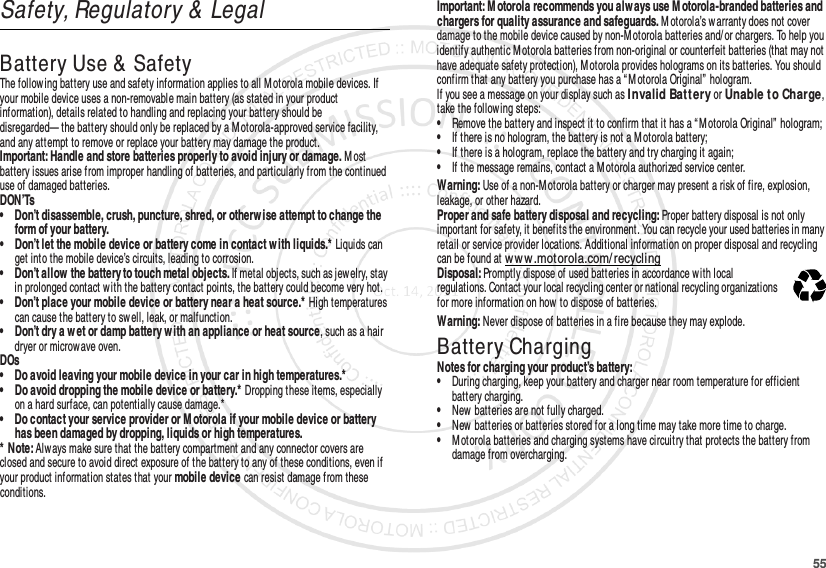 55Safety, Regulatory &amp; LegalBattery Use &amp;  SafetyBattery Use &amp; SafetyThe follow ing battery use and safety information applies to all Motorola mobile devices. If your mobile device uses a non-removable main battery (as stated in your product information), details related to handling and replacing your battery should be disregarded— the battery should only be replaced by a Motorola-approved service facility, and any attempt to remove or replace your battery may damage the product.Important: Handle and store batteries properly to avoid injury or damage. M ost battery issues arise from improper handling of batteries, and particularly from the continued use of damaged batteries.DON’Ts• Don’t disassemble, crush, puncture, shred, or otherw ise attempt to change the form of your battery.• Don’t let the mobile device or battery come in contact w ith liquids.* Liquids can get into the mobile device’s circuits, leading to corrosion.• Don’t allow  the battery to touch metal objects. If metal objects, such as jewelry, stay in prolonged contact w ith the battery contact points, the battery could become very hot.• Don’t place your mobile device or battery near a heat source.* High temperatures can cause the battery to sw ell, leak, or malfunction.• Don’t dry a w et or damp battery w ith an appliance or heat source, such as a hair dryer or microwave oven.DOs• Do avoid leaving your mobile device in your car in high temperatures.*• Do avoid dropping the mobile device or battery.* Dropping these items, especially on a hard surface, can potentially cause damage.*• Do contact your service provider or M otorola if your mobile device or battery has been damaged by dropping, liquids or high temperatures.* Note: Always make sure that the battery compartment and any connector covers are closed and secure to avoid direct exposure of the battery to any of these conditions, even if your product information states that your mobile device can resist damage from these conditions.Important: M otorola recommends you alw ays use M otorola-branded batteries and chargers for quality assurance and safeguards. M otorola’s w arranty does not cover damage to the mobile device caused by non-M otorola batteries and/ or chargers. To help you identify authentic M otorola batteries from non-original or counterfeit batteries (that may not have adequate safety protection), M otorola provides holograms on its batteries. You should confirm that any battery you purchase has a “ M otorola Original”  hologram.If you see a message on your display such as I nvalid Bat t ery or Unable t o Charge, take the following steps:•Remove the battery and inspect it to confirm that it has a “ M otorola Original”  hologram;•If there is no hologram, the battery is not a Motorola battery;•If there is a hologram, replace the battery and try charging it again;•If the message remains, contact a M otorola authorized service center.Warning: Use of a non-M otorola battery or charger may present a risk of fire, explosion, leakage, or other hazard.Proper and safe battery disposal and recycling: Proper battery disposal is not only important for safety, it benefits the environment. You can recycle your used batteries in many retail or service provider locations. Additional information on proper disposal and recycling can be found at www .motorola.com/ recyclingDisposal: Promptly dispose of used batteries in accordance w ith local regulations. Contact your local recycling center or national recycling organizations for more information on how to dispose of batteries.Warning: Never dispose of batteries in a fire because they may explode.Battery ChargingBattery ChargingNotes for charging your product’s battery:•During charging, keep your battery and charger near room temperature for efficient battery charging.•New batteries are not fully charged.•New batteries or batteries stored for a long time may take more time to charge.•M otorola batteries and charging systems have circuitry that protects the battery from damage from overcharging.032375o