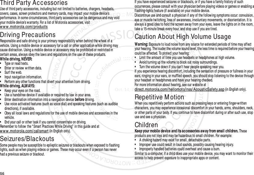 56Third Party AccessoriesUse of third party accessories, including but not limited to batteries, chargers, headsets, covers, cases, screen protectors and memory cards, may impact your mobile device’s performance. In some circumstances, third party accessories can be dangerous and may void your mobile device’s w arranty. For a list of M otorola accessories, visit www.motorola.com/ productsDriving PrecautionsResponsible and safe driving is your primary responsibility when behind the wheel of a vehicle. Using a mobile device or accessory for a call or other application w hile driving may cause distraction. Using a mobile device or accessory may be prohibited or restricted in certain areas, alw ays obey the laws and regulations on the use of these products.While driving, NEVER:•Type or read texts.•Enter or review written data.•Surf the web.•Input navigation information.•Perform any other functions that divert your attention from driving.While driving, ALWAYS:•Keep your eyes on the road.•Use a handsfree device if available or required by law in your area.•Enter destination information into a navigation device before driving.•Use voice activated features (such as voice dial) and speaking features (such as audible directions), if available.•Obey all local laws and regulations for the use of mobile devices and accessories in the vehicle.•End your call or other task if you cannot concentrate on driving.Remember to follow the “Smart Practices While Driving”  in this guide and at www.motorola.com/ callsmart (in English only).Seizures/BlackoutsSome people may be susceptible to epileptic seizures or blackouts when exposed to flashing lights, such as w hen playing videos or games. These may occur even if a person has never had a previous seizure or blackout.If you have experienced seizures or blackouts, or if you have a family history of such occurrences, please consult with your physician before playing videos or games or enabling a flashing-lights feature (if available) on your mobile device.Discontinue use and consult a physician if any of the follow ing symptoms occur: convulsion, eye or muscle twitching, loss of aw areness, involuntary movements, or disorientation. It is always a good idea to hold the screen aw ay from your eyes, leave the lights on in the room, take a 15-minute break every hour, and stop use if you are tired.Caution About High Volume UsageWarning: Exposure to loud noise from any source for extended periods of time may affect your hearing. The louder the volume sound level, the less time is required before your hearing could be affected. To protect your hearing:•Limit the amount of time you use headsets or headphones at high volume.•Avoid turning up the volume to block out noisy surroundings.•Turn the volume down if you can’t hear people speaking near you.If you experience hearing discomfort, including the sensation of pressure or fullness in your ears, ringing in your ears, or muffled speech, you should stop listening to the device through your headset or headphones and have your hearing checked.For more information about hearing, see our website at direct.motorola.com/ hellomoto/ nss/ AcousticSafety.asp (in English only).Repetitive M otionWhen you repetitively perform actions such as pressing keys or entering finger-written characters, you may experience occasional discomfort in your hands, arms, shoulders, neck, or other parts of your body. If you continue to have discomfort during or after such use, stop use and see a physician.ChildrenKeep your mobile device and its accessories aw ay from small children. These products are not toys and may be hazardous to small children. For example:•A choking hazard may exist for small, detachable parts.•Improper use could result in loud sounds, possibly causing hearing injury.•Improperly handled batteries could overheat and cause a burn.Similar to a computer, if a child does use your mobile device, you may want to monitor their access to help prevent exposure to inappropriate apps or content.