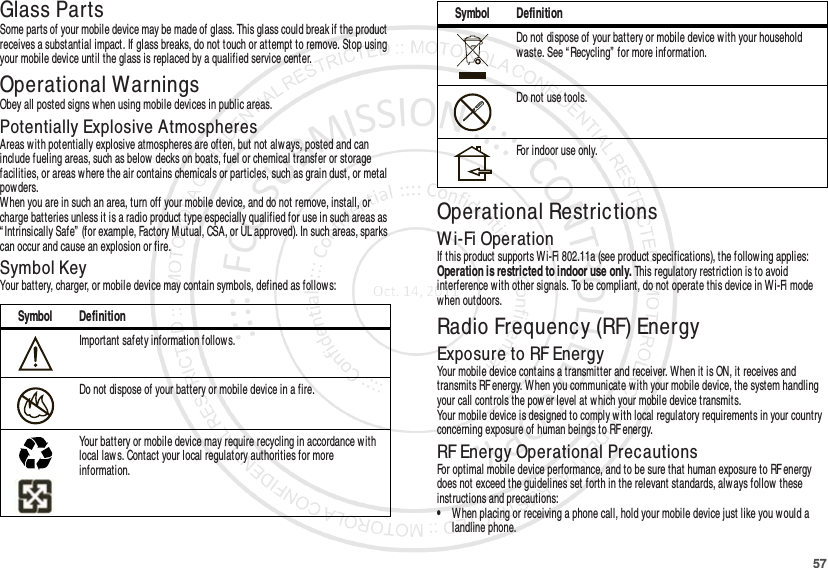 57Glass PartsSome parts of your mobile device may be made of glass. This glass could break if the product receives a substantial impact. If glass breaks, do not touch or attempt to remove. Stop using your mobile device until the glass is replaced by a qualified service center.Operational WarningsObey all posted signs when using mobile devices in public areas.Potentially Explosive AtmospheresAreas with potentially explosive atmospheres are often, but not always, posted and can include fueling areas, such as below decks on boats, fuel or chemical transfer or storage facilities, or areas where the air contains chemicals or particles, such as grain dust, or metal powders.When you are in such an area, turn off your mobile device, and do not remove, install, or charge batteries unless it is a radio product type especially qualified for use in such areas as “ Intrinsically Safe”  (for example, Factory Mutual, CSA, or UL approved). In such areas, sparks can occur and cause an explosion or fire.Symbol KeyYour battery, charger, or mobile device may contain symbols, defined as follow s:Symbol DefinitionImportant safety information follow s.Do not dispose of your battery or mobile device in a fire.Your battery or mobile device may require recycling in accordance with local law s. Contact your local regulatory authorities for more information.032374o032376o032375oOperational RestrictionsWi-Fi OperationIf this product supports Wi-Fi 802.11a (see product specifications), the follow ing applies: Operation is restricted to indoor use only. This regulatory restriction is to avoid interference with other signals. To be compliant, do not operate this device in Wi-Fi mode when outdoors.Radio Frequency (RF) EnergyExposure to RF EnergyYour mobile device contains a transmitter and receiver. When it is ON, it receives and transmits RF energy. W hen you communicate with your mobile device, the system handling your call controls the pow er level at which your mobile device transmits.Your mobile device is designed to comply with local regulatory requirements in your country concerning exposure of human beings to RF energy.RF Energy Operational PrecautionsFor optimal mobile device performance, and to be sure that human exposure to RF energy does not exceed the guidelines set forth in the relevant standards, always follow these instructions and precautions:•When placing or receiving a phone call, hold your mobile device just like you would a landline phone.Do not dispose of your battery or mobile device with your household waste. See “Recycling”  for more information.Do not use tools.For indoor use only.Symbol Definition