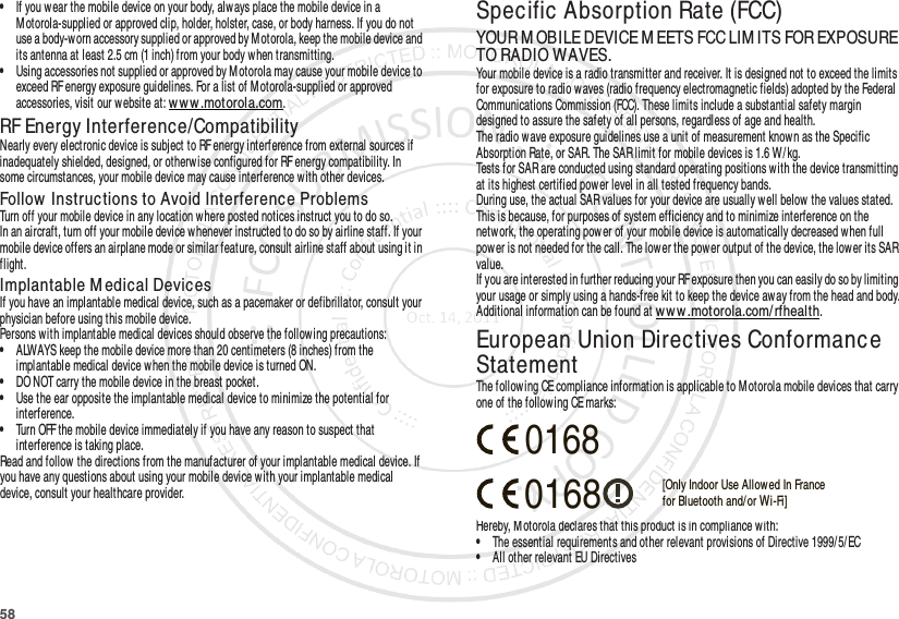 58•If you wear the mobile device on your body, alw ays place the mobile device in a M otorola-supplied or approved clip, holder, holster, case, or body harness. If you do not use a body-worn accessory supplied or approved by Motorola, keep the mobile device and its antenna at least 2.5 cm (1 inch) from your body w hen transmitting.•Using accessories not supplied or approved by Motorola may cause your mobile device to exceed RF energy exposure guidelines. For a list of Motorola-supplied or approved accessories, visit our website at: www.motorola.com.RF Energy Interference/CompatibilityNearly every electronic device is subject to RF energy interference from external sources if inadequately shielded, designed, or otherw ise configured for RF energy compatibility. In some circumstances, your mobile device may cause interference with other devices.Follow  Instructions to Avoid Interference ProblemsTurn off your mobile device in any location w here posted notices instruct you to do so.In an aircraft, turn off your mobile device whenever instructed to do so by airline staff. If your mobile device offers an airplane mode or similar feature, consult airline staff about using it in flight.Implantable M edical DevicesIf you have an implantable medical device, such as a pacemaker or defibrillator, consult your physician before using this mobile device.Persons with implantable medical devices should observe the following precautions:•ALWAYS keep the mobile device more than 20 centimeters (8 inches) from the implantable medical device w hen the mobile device is turned ON.•DO NOT carry the mobile device in the breast pocket.•Use the ear opposite the implantable medical device to minimize the potential for interference.•Turn OFF the mobile device immediately if you have any reason to suspect that interference is taking place.Read and follow the directions from the manufacturer of your implantable medical device. If you have any questions about using your mobile device with your implantable medical device, consult your healthcare provider.Specific Absorption Rate (FCC)SAR (IEEE)YOUR M OBILE DEVICE M EETS FCC LIM ITS FOR EXPOSURE TO RADIO WAVES.Your mobile device is a radio transmitter and receiver. It is designed not to exceed the limits for exposure to radio w aves (radio frequency electromagnetic fields) adopted by the Federal Communications Commission (FCC). These limits include a substantial safety margin designed to assure the safety of all persons, regardless of age and health.The radio wave exposure guidelines use a unit of measurement known as the Specific Absorption Rate, or SAR. The SAR limit for mobile devices is 1.6 W/kg.Tests for SAR are conducted using standard operating positions w ith the device transmitting at its highest certified power level in all tested frequency bands.During use, the actual SAR values for your device are usually well below the values stated. This is because, for purposes of system efficiency and to minimize interference on the netw ork, the operating power of your mobile device is automatically decreased when full power is not needed for the call. The lower the power output of the device, the low er its SAR value.If you are interested in further reducing your RF exposure then you can easily do so by limiting your usage or simply using a hands-free kit to keep the device away from the head and body.Additional information can be found at www.motorola.com/ rfhealth.European Union Directives Conformance StatementEU ConformanceThe following CE compliance information is applicable to Motorola mobile devices that carry one of the following CE marks:Hereby, Motorola declares that this product is in compliance with:•The essential requirements and other relevant provisions of Directive 1999/ 5/ EC•All other relevant EU Directives0168 [Only Indoor Use Allowed In Francefor Bluetooth and/ or Wi-Fi]0168