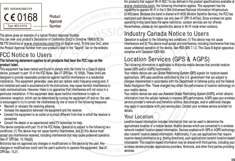 59The above gives an example of a typical Product Approval Number.You can view your product’s Declaration of Conformity (DoC) to Directive 1999/ 5/ EC (to R&amp;TTE Directive) at w ww.motorola.com/ rtte (in English only). To find your DoC, enter the Product Approval Number from your product’s label in the “ Search” bar on the website.FCC Notice to UsersFCC NoticeThe follow ing statement applies to all products that bear the FCC logo on the product label.This equipment has been tested and found to comply with the limits for a Class B digital device, pursuant to part 15 of the FCC Rules. See 47 CFR Sec. 15.105(b). These limits are designed to provide reasonable protection against harmful interference in a residential installation. This equipment generates, uses and can radiate radio frequency energy and, if not installed and used in accordance with the instructions, may cause harmful interference to radio communications. However, there is no guarantee that interference will not occur in a particular installation. If this equipment does cause harmful interference to radio or television reception, w hich can be determined by turning the equipment off and on, the user is encouraged to try to correct the interference by one or more of the following measures:•Reorient or relocate the receiving antenna.•Increase the separation between the equipment and the receiver.•Connect the equipment to an outlet on a circuit different from that to w hich the receiver is connected.•Consult the dealer or an experienced radio/TV technician for help.This device complies with part 15 of the FCC Rules. Operation is subject to the follow ing tw o conditions: (1) This device may not cause harmful interference, and (2) this device must accept any interference received, including interference that may cause undesired operation. See 47 CFR Sec. 15.19(a)(3).Motorola has not approved any changes or modifications to this device by the user. Any changes or modifications could void the user’s authority to operate the equipment. See 47 CFR Sec. 15.21.0168 Product Approval NumberFor products that support Wi-Fi 802.11a (as defined in the product specifications available at www.motorola.com), the follow ing information applies. This equipment has the capability to operate Wi-Fi in the 5 GHz Unlicensed National Information Infrastructure (U-NII) band. Because this band is shared with MSS (M obile Satellite Service), the FCC has restricted such devices to indoor use only (see 47 CFR 15.407(e)). Since wireless hot spots operating in this band have the same restriction, outdoor services are not offered. Nevertheless, please do not operate this device in Wi-Fi mode when outdoors.Industry Canada Notice to UsersIndustr y Canada N oticeOperation is subject to the following two conditions: (1) This device may not cause interference and (2) This device must accept any interference, including interference that may cause undesired operation of the device. See RSS-GEN 7.1.5. This Class B digital apparatus complies with Canadian ICES-003.Location Services (GPS &amp; AGPS)GPS &amp; AGPSThe following information is applicable to M otorola mobile devices that provide location based (GPS and/or AGPS) functionality.Your mobile device can use Global Positioning System (GPS) signals for location-based applications. GPS uses satellites controlled by the U.S. government that are subject to changes implemented in accordance with the Department of Defense policy and the Federal Radio Navigation Plan. These changes may affect the performance of location technology on your mobile device.Your mobile device can also use Assisted Global Positioning System (AGPS), which obtains information from the cellular network to improve GPS performance. AGPS uses your wireless service provider&apos;s netw ork and therefore airtime, data charges, and/ or additional charges may apply in accordance with your service plan. Contact your wireless service provider for details.Your LocationLocation-based information includes information that can be used to determine the approximate location of a mobile device. M obile devices which are connected to a wireless netw ork transmit location-based information. Devices enabled with GPS or AGPS technology also transmit location-based information. Additionally, if you use applications that require location-based information (e.g. driving directions), such applications transmit location-based information. This location-based information may be shared with third parties, including your wireless service provider, applications providers, M otorola, and other third parties providing services.