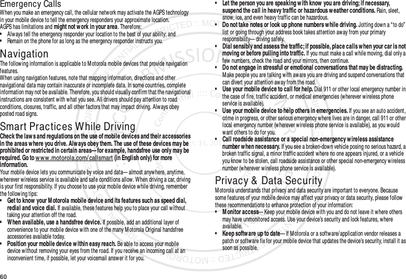 60Emergency CallsWhen you make an emergency call, the cellular network may activate the AGPS technology in your mobile device to tell the emergency responders your approximate location.AGPS has limitations and might not w ork in your area. Therefore:•Always tell the emergency responder your location to the best of your ability; and•Remain on the phone for as long as the emergency responder instructs you.NavigationNavigat ionThe following information is applicable to M otorola mobile devices that provide navigation features.When using navigation features, note that mapping information, directions and other navigational data may contain inaccurate or incomplete data. In some countries, complete information may not be available. Therefore, you should visually confirm that the navigational instructions are consistent with w hat you see. All drivers should pay attention to road conditions, closures, traffic, and all other factors that may impact driving. Alw ays obey posted road signs.Smart Practices While DrivingDriving SafetyCheck the law s and regulations on the use of mobile devices and their accessories in the areas w here you drive. Alw ays obey them. The use of these devices may be prohibited or restricted in certain areas— for example, handsfree use only may be required. Go to w ww .motorola.com/ callsmart (in English only) for more information.Your mobile device lets you communicate by voice and data— almost anywhere, anytime, wherever wireless service is available and safe conditions allow. When driving a car, driving is your first responsibility. If you choose to use your mobile device while driving, remember the follow ing tips:• Get to know  your M otorola mobile device and its features such as speed dial, redial and voice dial. If available, these features help you to place your call without taking your attention off the road.• When available, use a handsfree device. If possible, add an additional layer of convenience to your mobile device w ith one of the many M otorola Original handsfree accessories available today.• Position your mobile device w ithin easy reach. Be able to access your mobile device without removing your eyes from the road. If you receive an incoming call at an inconvenient time, if possible, let your voicemail answer it for you.• Let the person you are speaking w ith know  you are driving; if necessary, suspend the call in heavy traffic or hazardous w eather conditions. Rain, sleet, snow, ice, and even heavy traffic can be hazardous.• Do not take notes or look up phone numbers w hile driving. Jotting dow n a “ to do” list or going through your address book takes attention away from your primary responsibility— driving safely.• Dial sensibly and assess the traffic; if possible, place calls when your car is not moving or before pulling into traffic. If you must make a call while moving, dial only a few  numbers, check the road and your mirrors, then continue.• Do not engage in stressful or emotional conversations that may be distracting. M ake people you are talking with aware you are driving and suspend conversations that can divert your attention away from the road.• Use your mobile device to call for help. Dial 911 or other local emergency number in the case of fire, traffic accident, or medical emergencies (wherever wireless phone service is available).• Use your mobile device to help others in emergencies. If you see an auto accident, crime in progress, or other serious emergency where lives are in danger, call 911 or other local emergency number (wherever wireless phone service is available), as you would want others to do for you.• Call roadside assistance or a special non-emergency wireless assistance number w hen necessary. If you see a broken-down vehicle posing no serious hazard, a broken traffic signal, a minor traffic accident where no one appears injured, or a vehicle you know  to be stolen, call roadside assistance or other special non-emergency wireless number (wherever wireless phone service is available).Privacy &amp;  Data SecurityPrivacy &amp; Data SecurityM otorola understands that privacy and data security are important to everyone. Because some features of your mobile device may affect your privacy or data security, please follow  these recommendations to enhance protection of your information:• M onitor access— Keep your mobile device with you and do not leave it w here others may have unmonitored access. Use your device’s security and lock features, where available.• Keep softw are up to date— If M otorola or a softw are/ application vendor releases a patch or softw are fix for your mobile device that updates the device’s security, install it as soon as possible.