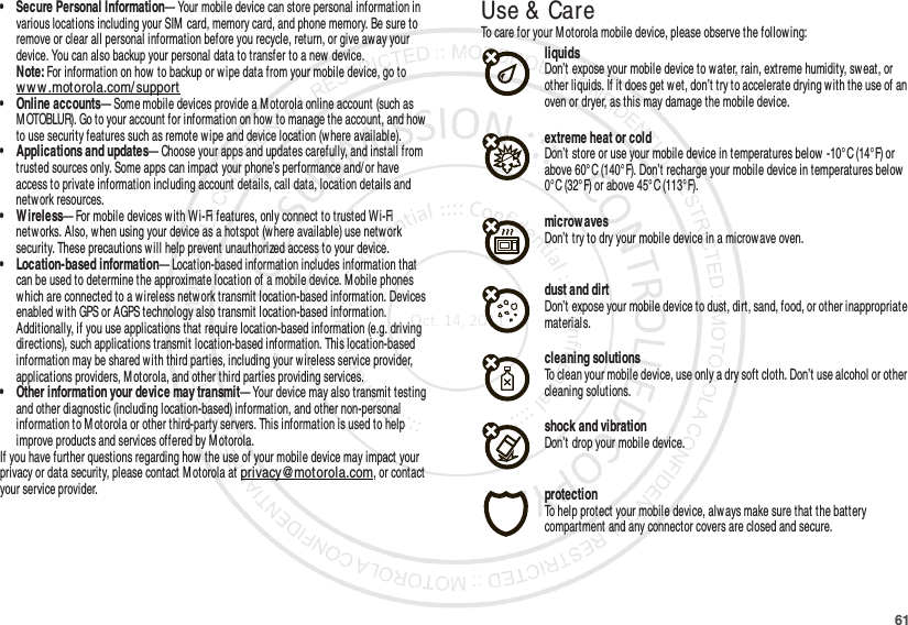 61• Secure Personal Information— Your mobile device can store personal information in various locations including your SIM card, memory card, and phone memory. Be sure to remove or clear all personal information before you recycle, return, or give aw ay your device. You can also backup your personal data to transfer to a new device.Note: For information on how to backup or wipe data from your mobile device, go to www.motorola.com/ support• Online accounts— Some mobile devices provide a Motorola online account (such as M OTOBLUR). Go to your account for information on how to manage the account, and how  to use security features such as remote w ipe and device location (w here available).• Applications and updates— Choose your apps and updates carefully, and install from trusted sources only. Some apps can impact your phone’s performance and/ or have access to private information including account details, call data, location details and netw ork resources.• Wireless— For mobile devices w ith W i-Fi features, only connect to trusted Wi-Fi netw orks. Also, when using your device as a hotspot (where available) use network security. These precautions w ill help prevent unauthorized access to your device.• Location-based information— Location-based information includes information that can be used to determine the approximate location of a mobile device. M obile phones which are connected to a w ireless network transmit location-based information. Devices enabled w ith GPS or AGPS technology also transmit location-based information. Additionally, if you use applications that require location-based information (e.g. driving directions), such applications transmit location-based information. This location-based information may be shared w ith third parties, including your wireless service provider, applications providers, Motorola, and other third parties providing services.• Other information your device may transmit— Your device may also transmit testing and other diagnostic (including location-based) information, and other non-personal information to M otorola or other third-party servers. This information is used to help improve products and services offered by M otorola.If you have further questions regarding how the use of your mobile device may impact your privacy or data security, please contact M otorola at privacy@motorola.com, or contact your service provider.Use &amp; CareUse &amp; CareTo care for your Motorola mobile device, please observe the following:liquidsDon’t expose your mobile device to water, rain, extreme humidity, sweat, or other liquids. If it does get w et, don’t try to accelerate drying with the use of an oven or dryer, as this may damage the mobile device.extreme heat or coldDon’t store or use your mobile device in temperatures below  -10°C (14°F) or above 60°C (140°F). Don’t recharge your mobile device in temperatures below 0°C (32°F) or above 45°C (113°F).microwavesDon’t try to dry your mobile device in a microwave oven.dust and dirtDon’t expose your mobile device to dust, dirt, sand, food, or other inappropriate materials.cleaning solutionsTo clean your mobile device, use only a dry soft cloth. Don’t use alcohol or other cleaning solutions.shock and vibrationDon’t drop your mobile device.protectionTo help protect your mobile device, always make sure that the battery compartment and any connector covers are closed and secure.