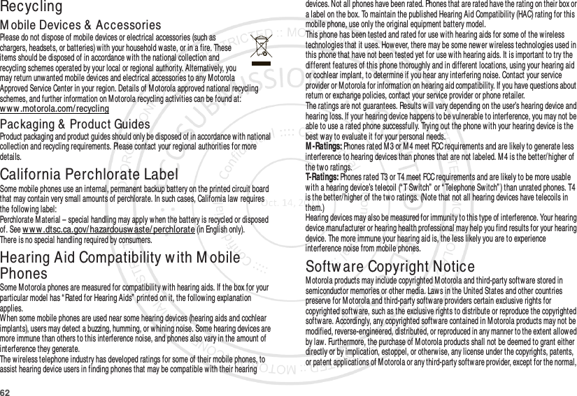 62RecyclingRecyclingM obile Devices &amp;  AccessoriesPlease do not dispose of mobile devices or electrical accessories (such as chargers, headsets, or batteries) with your household waste, or in a fire. These items should be disposed of in accordance with the national collection and recycling schemes operated by your local or regional authority. Alternatively, you may return unwanted mobile devices and electrical accessories to any M otorola Approved Service Center in your region. Details of Motorola approved national recycling schemes, and further information on Motorola recycling activities can be found at: www.motorola.com/ recyclingPackaging &amp;  Product GuidesProduct packaging and product guides should only be disposed of in accordance with national collection and recycling requirements. Please contact your regional authorities for more details.California Perchlorate LabelPerchlorate LabelSome mobile phones use an internal, permanent backup battery on the printed circuit board that may contain very small amounts of perchlorate. In such cases, California law  requires the following label:Perchlorate Material – special handling may apply w hen the battery is recycled or disposed of. See w ww .dtsc.ca.gov/ hazardousw aste/ perchlorate (in English only).There is no special handling required by consumers.Hearing Aid Compatibility w ith M obile PhonesHearing Aid CompatibilitySome Motorola phones are measured for compatibility w ith hearing aids. If the box for your particular model has “ Rated for Hearing Aids” printed on it, the follow ing explanation applies.When some mobile phones are used near some hearing devices (hearing aids and cochlear implants), users may detect a buzzing, humming, or w hining noise. Some hearing devices are more immune than others to this interference noise, and phones also vary in the amount of interference they generate.The wireless telephone industry has developed ratings for some of their mobile phones, to assist hearing device users in finding phones that may be compatible with their hearing devices. Not all phones have been rated. Phones that are rated have the rating on their box or a label on the box. To maintain the published Hearing Aid Compatibility (HAC) rating for this mobile phone, use only the original equipment battery model.This phone has been tested and rated for use w ith hearing aids for some of the wireless technologies that it uses. However, there may be some newer wireless technologies used in this phone that have not been tested yet for use with hearing aids. It is important to try the different features of this phone thoroughly and in different locations, using your hearing aid or cochlear implant, to determine if you hear any interfering noise. Contact your service provider or M otorola for information on hearing aid compatibility. If you have questions about return or exchange policies, contact your service provider or phone retailer.The ratings are not guarantees. Results will vary depending on the user’s hearing device and hearing loss. If your hearing device happens to be vulnerable to interference, you may not be able to use a rated phone successfully. Trying out the phone w ith your hearing device is the best w ay to evaluate it for your personal needs.M -Ratings: Phones rated M 3 or M 4 meet FCC requirements and are likely to generate less interference to hearing devices than phones that are not labeled. M 4 is the better/higher of the two ratings.T-Ratings: Phones rated T3 or T4 meet FCC requirements and are likely to be more usable with a hearing device’s telecoil (“ T Switch”  or “ Telephone Switch” ) than unrated phones. T4 is the better/higher of the two ratings. (Note that not all hearing devices have telecoils in them.)Hearing devices may also be measured for immunity to this type of interference. Your hearing device manufacturer or hearing health professional may help you find results for your hearing device. The more immune your hearing aid is, the less likely you are to experience interference noise from mobile phones.Softw are Copyright NoticeSoftw are Copy right Not iceM otorola products may include copyrighted M otorola and third-party software stored in semiconductor memories or other media. Laws in the United States and other countries preserve for M otorola and third-party software providers certain exclusive rights for copyrighted software, such as the exclusive rights to distribute or reproduce the copyrighted softw are. Accordingly, any copyrighted software contained in M otorola products may not be modified, reverse-engineered, distributed, or reproduced in any manner to the extent allowed by law. Furthermore, the purchase of Motorola products shall not be deemed to grant either directly or by implication, estoppel, or otherw ise, any license under the copyrights, patents, or patent applications of M otorola or any third-party softw are provider, except for the normal, 