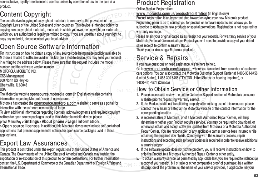 63non-exclusive, royalty-free license to use that arises by operation of law in the sale of a product.Content CopyrightContent Copyri ghtThe unauthorized copying of copyrighted materials is contrary to the provisions of the Copyright Laws of the United States and other countries. This device is intended solely for copying non-copyrighted materials, materials in w hich you own the copyright, or materials which you are authorized or legally permitted to copy. If you are uncertain about your right to copy any material, please contact your legal advisor.Open Source Softw are InformationOSS InformationFor instructions on how to obtain a copy of any source code being made publicly available by Motorola related to softw are used in this M otorola mobile device, you may send your request in w riting to the address below. Please make sure that the request includes the model number and the software version number.M OTOROLA M OBILITY, INC.OSS Management600 North US Hwy 45Libertyville, IL 60048USAThe Motorola website opensource.motorola.com (in English only) also contains information regarding M otorola&apos;s use of open source.Motorola has created the opensource.motorola.com w ebsite to serve as a portal for interaction w ith the software community-at-large.To view additional information regarding licenses, acknowledgments and required copyright notices for open source packages used in this M otorola mobile device, please press Menu Key &gt;Set t ings &gt;About phone &gt;Le ga l in for mat ion &gt;Open source licenses. In addition, this M otorola device may include self-contained applications that present supplemental notices for open source packages used in those applications.Export Law  AssurancesExport LawThis product is controlled under the export regulations of the United States of America and Canada. The Governments of the United States of America and Canada may restrict the exportation or re-exportation of this product to certain destinations. For further information contact the U.S. Department of Commerce or the Canadian Department of Foreign Affairs and International Trade.Product RegistrationRegistrat ionOnline Product Registration:www.motorola.com/ us/productregistration (in English only)Product registration is an important step toward enjoying your new  M otorola product. Registering permits us to contact you for product or software updates and allows you to subscribe to updates on new products or special promotions. Registration is not required for warranty coverage.Please retain your original dated sales receipt for your records. For warranty service of your M otorola Personal Communications Product you will need to provide a copy of your dated sales receipt to confirm warranty status.Thank you for choosing a Motorola product.Service &amp; RepairsIf you have questions or need assistance, we&apos;re here to help.Go to w ww .mot orola.com/ support, where you can select from a number of customer care options. You can also contact the Motorola Customer Support Center at 1-800-331-6456 (United States), 1-888-390-6456 (TTY/ TDD United States for hearing impaired), or 1-800-461-4575 (Canada).How  to Obtain Service or Other Information  1. Please access and review  the online Customer Support section of Motorola&apos;s consumer website prior to requesting w arranty service.2. If the Product is still not functioning properly after making use of this resource, please contact the Warrantor listed at the M otorola website or the contact information for the corresponding location.3. A representative of Motorola, or of a M otorola Authorized Repair Center, will help determine whether your Product requires service. You may be required to dow nload, or otherwise obtain and accept software updates from M otorola or a Motorola Authorized Repair Center. You are responsible for any applicable carrier service fees incurred while obtaining the required dow nloads. Complying with the w arranty process, repair instructions and accepting such software updates is required in order to receive additional warranty support.4. If the software update does not fix the problem, you will receive instructions on how to ship the Product to a M otorola Authorized Repair Center or other entity.5. To obtain warranty service, as permitted by applicable law, you are required to include: (a) a copy of your receipt, bill of sale or other comparable proof of purchase; (b) a written description of the problem; (c) the name of your service provider, if applicable; (d) your 