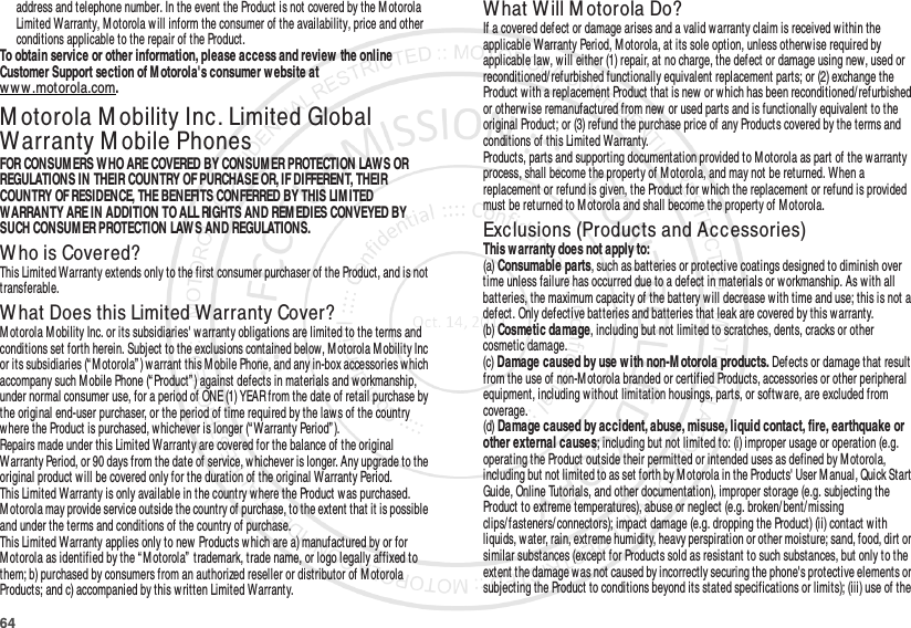 64address and telephone number. In the event the Product is not covered by the M otorola Limited Warranty, Motorola w ill inform the consumer of the availability, price and other conditions applicable to the repair of the Product.To obtain service or other information, please access and review  the online Customer Support section of M otorola&apos;s consumer w ebsite at www.motorola.com.M otorola M obility Inc. Limited Global Warranty M obile PhonesWarra ntyFOR CONSUM ERS WHO ARE COVERED BY CONSUM ER PROTECTION LAWS OR REGULATIONS IN THEIR COUNTRY OF PURCHASE OR, IF DIFFERENT, THEIR COUNTRY OF RESIDENCE, THE BENEFITS CONFERRED BY THIS LIM ITED WARRANTY ARE IN ADDITION TO ALL RIGHTS AND REMEDIES CONVEYED BY SUCH CONSUM ER PROTECTION LAWS AND REGULATIONS.Who is Covered?This Limited Warranty extends only to the first consumer purchaser of the Product, and is not transferable.What Does this Limited Warranty Cover?Motorola M obility Inc. or its subsidiaries&apos; warranty obligations are limited to the terms and conditions set forth herein. Subject to the exclusions contained below, M otorola M obility Inc or its subsidiaries (“ M otorola” ) warrant this M obile Phone, and any in-box accessories w hich accompany such M obile Phone (“ Product”) against defects in materials and workmanship, under normal consumer use, for a period of ONE (1) YEAR from the date of retail purchase by the original end-user purchaser, or the period of time required by the law s of the country where the Product is purchased, w hichever is longer (“Warranty Period” ).Repairs made under this Limited Warranty are covered for the balance of the original Warranty Period, or 90 days from the date of service, w hichever is longer. Any upgrade to the original product w ill be covered only for the duration of the original Warranty Period.This Limited Warranty is only available in the country where the Product was purchased. Motorola may provide service outside the country of purchase, to the extent that it is possible and under the terms and conditions of the country of purchase.This Limited Warranty applies only to new Products which are a) manufactured by or for Motorola as identified by the “ M otorola”  trademark, trade name, or logo legally affixed to them; b) purchased by consumers from an authorized reseller or distributor of M otorola Products; and c) accompanied by this written Limited Warranty.What Will M otorola Do?If a covered defect or damage arises and a valid warranty claim is received within the applicable Warranty Period, M otorola, at its sole option, unless otherwise required by applicable law, w ill either (1) repair, at no charge, the defect or damage using new, used or reconditioned/ refurbished functionally equivalent replacement parts; or (2) exchange the Product with a replacement Product that is new  or which has been reconditioned/refurbished or otherwise remanufactured from new or used parts and is functionally equivalent to the original Product; or (3) refund the purchase price of any Products covered by the terms and conditions of this Limited Warranty.Products, parts and supporting documentation provided to M otorola as part of the warranty process, shall become the property of Motorola, and may not be returned. When a replacement or refund is given, the Product for which the replacement or refund is provided must be returned to M otorola and shall become the property of Motorola.Exclusions (Products and Accessories)This w arranty does not apply to:(a) Consumable parts, such as batteries or protective coatings designed to diminish over time unless failure has occurred due to a defect in materials or workmanship. As with all batteries, the maximum capacity of the battery will decrease with time and use; this is not a defect. Only defective batteries and batteries that leak are covered by this warranty.(b) Cosmetic damage, including but not limited to scratches, dents, cracks or other cosmetic damage.(c) Damage caused by use w ith non-M otorola products. Defects or damage that result from the use of non-Motorola branded or certified Products, accessories or other peripheral equipment, including without limitation housings, parts, or software, are excluded from coverage.(d) Damage caused by accident, abuse, misuse, liquid contact, fire, earthquake or other external causes; including but not limited to: (i) improper usage or operation (e.g. operating the Product outside their permitted or intended uses as defined by M otorola, including but not limited to as set forth by M otorola in the Products&apos; User M anual, Quick Start Guide, Online Tutorials, and other documentation), improper storage (e.g. subjecting the Product to extreme temperatures), abuse or neglect (e.g. broken/ bent/ missing clips/fasteners/ connectors); impact damage (e.g. dropping the Product) (ii) contact w ith liquids, water, rain, extreme humidity, heavy perspiration or other moisture; sand, food, dirt or similar substances (except for Products sold as resistant to such substances, but only to the extent the damage was not caused by incorrectly securing the phone&apos;s protective elements or subjecting the Product to conditions beyond its stated specifications or limits); (iii) use of the 