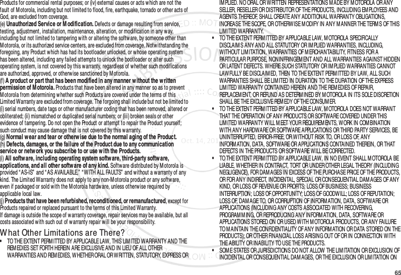 65Products for commercial rental purposes; or (iv) external causes or acts w hich are not the fault of Motorola, including but not limited to flood, fire, earthquake, tornado or other acts of God, are excluded from coverage.(e) Unauthorized Service or M odification. Defects or damage resulting from service, testing, adjustment, installation, maintenance, alteration, or modification in any way, including but not limited to tampering w ith or altering the softw are, by someone other than Motorola, or its authorized service centers, are excluded from coverage. Notwithstanding the foregoing, any Product which has had its bootloader unlocked, or w hose operating system has been altered, including any failed attempts to unlock the bootloader or alter such operating system, is not covered by this warranty, regardless of whether such modifications are authorized, approved, or otherw ise sanctioned by M otorola.(f) A product or part that has been modified in any manner without the written permission of M otorola. Products that have been altered in any manner so as to prevent Motorola from determining w hether such Products are covered under the terms of this Limited Warranty are excluded from coverage. The forgoing shall include but not be limited to (i) serial numbers, date tags or other manufacturer coding that has been removed, altered or obliterated; (ii) mismatched or duplicated serial numbers; or (iii) broken seals or other evidence of tampering. Do not open the Product or attempt to repair the Product yourself; such conduct may cause damage that is not covered by this warranty.(g) Normal w ear and tear or otherw ise due to the normal aging of the Product.(h) Defects, damages, or the failure of the Product due to any communication service or netw ork you subscribe to or use w ith the Products.(i) All software, including operating system software, third-party software, applications, and all other softw are of any kind. Software distributed by Motorola is provided “ AS-IS” and “ AS AVAILABLE,”  “ W ITH ALL FAULTS”  and without a warranty of any kind. The Limited Warranty does not apply to any non-M otorola product or any softw are, even if packaged or sold with the M otorola hardw are, unless otherwise required by applicable local law.(j) Products that have been refurbished, reconditioned, or remanufactured, except for Products repaired or replaced pursuant to the terms of this Limited Warranty.If damage is outside the scope of warranty coverage, repair services may be available, but all costs associated with such out of w arranty repair w ill be your responsibility.W hat Other Limitations are There?•TO THE EXTENT PERM ITTED BY APPLICABLE LAW, THIS LIM ITED WARRANTY AND THE REMEDIES SET FORTH HEREIN ARE EXCLUSIVE AND IN LIEU OF ALL OTHER WARRANTIES AND REM EDIES, WHETHER ORAL OR WRITTEN, STATUTORY, EXPRESS OR IM PLIED. NO ORAL OR WRITTEN REPRESENTATIONS M ADE BY M OTOROLA OR ANY SELLER, RESELLER OR DISTRIBUTOR OF THE PRODUCTS, INCLUDING EM PLOYEES AND AGENTS THEREOF, SHALL CREATE ANY ADDITIONAL WARRANTY OBLIGATIONS, INCREASE THE SCOPE, OR OTHERWISE M ODIFY IN ANY M ANNER THE TERM S OF THIS LIM ITED WARRANTY.•TO THE EXTENT PERMITTED BY APPLICABLE LAW, M OTOROLA SPECIFICALLY DISCLAIM S ANY AND ALL STATUTORY OR IM PLIED WARRANTIES, INCLUDING, WITHOUT LIM ITATION, WARRANTIES OF M ERCHANTABILITY, FITNESS FOR A PARTICULAR PURPOSE, NONINFRINGEM ENT AND ALL WARRANTIES AGAINST HIDDEN OR LATENT DEFECTS. WHERE SUCH STATUTORY OR IM PLIED WARRANTIES CANNOT LAWFULLY BE DISCLAIM ED, THEN TO THE EXTENT PERM ITTED BY LAW, ALL SUCH WARRANTIES SHALL BE LIM ITED IN DURATION TO THE DURATION OF THE EXPRESS LIMITED WARRANTY CONTAINED HEREIN AND THE REM EDIES OF REPAIR, REPLACEM ENT, OR REFUND AS DETERM INED BY M OTOROLA IN ITS SOLE DISCRETION SHALL BE THE EXCLUSIVE REM EDY OF THE CONSUMER.•TO THE EXTENT PERM ITTED BY APPLICABLE LAW, MOTOROLA DOES NOT WARRANT THAT THE OPERATION OF ANY PRODUCTS OR SOFTWARE COVERED UNDER THIS LIMITED WARRANTY WILL M EET YOUR REQUIREMENTS, W ORK IN COM BINATION WITH ANY HARDWARE OR SOFTWARE APPLICATIONS OR THIRD PARTY SERVICES, BE UNINTERRUPTED, ERROR-FREE, OR WITHOUT RISK TO, OR LOSS OF, ANY INFORM ATION, DATA, SOFTWARE OR APPLICATIONS CONTAINED THEREIN, OR THAT DEFECTS IN THE PRODUCTS OR SOFTWARE WILL BE CORRECTED.•TO THE EXTENT PERM ITTED BY APPLICABLE LAW, IN NO EVENT SHALL MOTOROLA BE LIABLE, WHETHER IN CONTRACT, TORT OR UNDER OTHER LEGAL THEORY (INCLUDING NEGLIGENCE), FOR DAM AGES IN EXCESS OF THE PURCHASE PRICE OF THE PRODUCTS, OR FOR ANY INDIRECT, INCIDENTAL, SPECIAL OR CONSEQUENTIAL DAM AGES OF ANY KIND, OR LOSS OF REVENUE OR PROFITS; LOSS OF BUSINESS; BUSINESS INTERRUPTION; LOSS OF OPPORTUNITY; LOSS OF GOODWILL; LOSS OF REPUTATION; LOSS OF, DAMAGE TO, OR CORRUPTION OF INFORMATION, DATA, SOFTWARE OR APPLICATIONS (INCLUDING ANY COSTS ASSOCIATED WITH RECOVERING, PROGRAM M ING, OR REPRODUCING ANY INFORM ATION, DATA, SOFTWARE OR APPLICATIONS STORED ON OR USED WITH M OTOROLA PRODUCTS, OR ANY FAILURE TO M AINTAIN THE CONFIDENTIALITY OF ANY INFORMATION OR DATA STORED ON THE PRODUCTS); OR OTHER FINANCIAL LOSS ARISING OUT OF OR IN CONNECTION W ITH THE ABILITY OR INABILITY TO USE THE PRODUCTS.•SOM E STATES OR JURISDICTIONS DO NOT ALLOW THE LIM ITATION OR EXCLUSION OF INCIDENTAL OR CONSEQUENTIAL DAM AGES, OR THE EXCLUSION OR LIMITATION ON 