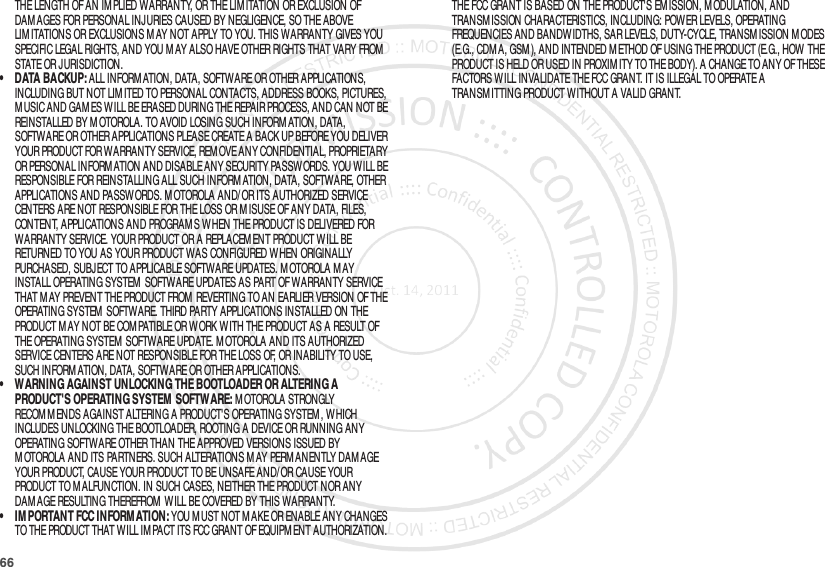 66THE LENGTH OF AN IMPLIED WARRANTY, OR THE LIMITATION OR EXCLUSION OF DAM AGES FOR PERSONAL INJURIES CAUSED BY NEGLIGENCE, SO THE ABOVE LIM ITATIONS OR EXCLUSIONS M AY NOT APPLY TO YOU. THIS WARRANTY GIVES YOU SPECIFIC LEGAL RIGHTS, AND YOU M AY ALSO HAVE OTHER RIGHTS THAT VARY FROM STATE OR JURISDICTION.• DATA BACKUP: ALL INFORMATION, DATA, SOFTWARE OR OTHER APPLICATIONS, INCLUDING BUT NOT LIMITED TO PERSONAL CONTACTS, ADDRESS BOOKS, PICTURES, M USIC AND GAM ES WILL BE ERASED DURING THE REPAIR PROCESS, AND CAN NOT BE REINSTALLED BY M OTOROLA. TO AVOID LOSING SUCH INFORM ATION, DATA, SOFTWARE OR OTHER APPLICATIONS PLEASE CREATE A BACK UP BEFORE YOU DELIVER YOUR PRODUCT FOR WARRANTY SERVICE, REM OVE ANY CONFIDENTIAL, PROPRIETARY OR PERSONAL INFORM ATION AND DISABLE ANY SECURITY PASSWORDS. YOU WILL BE RESPONSIBLE FOR REINSTALLING ALL SUCH INFORMATION, DATA, SOFTWARE, OTHER APPLICATIONS AND PASSW ORDS. M OTOROLA AND/OR ITS AUTHORIZED SERVICE CENTERS ARE NOT RESPONSIBLE FOR THE LOSS OR M ISUSE OF ANY DATA, FILES, CONTENT, APPLICATIONS AND PROGRAM S WHEN THE PRODUCT IS DELIVERED FOR WARRANTY SERVICE. YOUR PRODUCT OR A REPLACEMENT PRODUCT WILL BE RETURNED TO YOU AS YOUR PRODUCT WAS CONFIGURED W HEN ORIGINALLY PURCHASED, SUBJECT TO APPLICABLE SOFTWARE UPDATES. MOTOROLA M AY INSTALL OPERATING SYSTEM  SOFTWARE UPDATES AS PART OF WARRANTY SERVICE THAT MAY PREVENT THE PRODUCT FROM  REVERTING TO AN EARLIER VERSION OF THE OPERATING SYSTEM  SOFTWARE. THIRD PARTY APPLICATIONS INSTALLED ON THE PRODUCT M AY NOT BE COM PATIBLE OR W ORK WITH THE PRODUCT AS A RESULT OF THE OPERATING SYSTEM  SOFTWARE UPDATE. MOTOROLA AND ITS AUTHORIZED SERVICE CENTERS ARE NOT RESPONSIBLE FOR THE LOSS OF, OR INABILITY TO USE, SUCH INFORM ATION, DATA, SOFTWARE OR OTHER APPLICATIONS.• WARNING AGAINST UNLOCKING THE BOOTLOADER OR ALTERING A PRODUCT&apos;S OPERATING SYSTEM  SOFTWARE: M OTOROLA STRONGLY RECOM M ENDS AGAINST ALTERING A PRODUCT&apos;S OPERATING SYSTEM , WHICH INCLUDES UNLOCKING THE BOOTLOADER, ROOTING A DEVICE OR RUNNING ANY OPERATING SOFTWARE OTHER THAN THE APPROVED VERSIONS ISSUED BY M OTOROLA AND ITS PARTNERS. SUCH ALTERATIONS M AY PERMANENTLY DAM AGE YOUR PRODUCT, CAUSE YOUR PRODUCT TO BE UNSAFE AND/OR CAUSE YOUR PRODUCT TO M ALFUNCTION. IN SUCH CASES, NEITHER THE PRODUCT NOR ANY DAM AGE RESULTING THEREFROM  WILL BE COVERED BY THIS WARRANTY.• IM PORTANT FCC INFORMATION: YOU M UST NOT MAKE OR ENABLE ANY CHANGES TO THE PRODUCT THAT WILL IM PACT ITS FCC GRANT OF EQUIPM ENT AUTHORIZATION. THE FCC GRANT IS BASED ON THE PRODUCT&apos;S EM ISSION, M ODULATION, AND TRANSM ISSION CHARACTERISTICS, INCLUDING: POWER LEVELS, OPERATING FREQUENCIES AND BANDW IDTHS, SAR LEVELS, DUTY-CYCLE, TRANSM ISSION M ODES (E.G., CDM A, GSM), AND INTENDED M ETHOD OF USING THE PRODUCT (E.G., HOW THE PRODUCT IS HELD OR USED IN PROXIM ITY TO THE BODY). A CHANGE TO ANY OF THESE FACTORS WILL INVALIDATE THE FCC GRANT. IT IS ILLEGAL TO OPERATE A TRANSM ITTING PRODUCT WITHOUT A VALID GRANT.