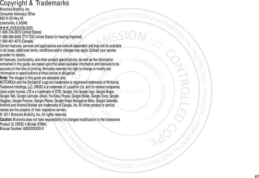 67 Copyright &amp; TrademarksM otorola Mobility, Inc.Consumer Advocacy Office600 N US Hwy 45Libertyville, IL 60048www.motorola.com1-800-734-5870 (United States)1-888-390-6456 (TTY/TDD United States for hearing impaired)1-800-461-4575 (Canada)Certain features, services and applications are network dependent and may not be available in all areas; additional terms, conditions and/or charges may apply. Contact your service provider for details.All features, functionality, and other product specifications, as well as the information contained in this guide, are based upon the latest available information and believed to be accurate at the time of printing. Motorola reserves the right to change or modify any information or specifications without notice or obligation.Note: The images in this guide are examples only.MOTOROLA and the Stylized M  Logo are trademarks or registered trademarks of Motorola Trademark Holdings, LLC. DROID is a trademark of Lucasfilm Ltd. and its related companies. Used under license. LTE is a trademark of ETSI. Google, the Google logo, Google M aps, Google Talk, Google Latitude, Gmail, YouTube, Picasa, Google Books, Google Docs, Google Goggles, Google Finance, Google Places, Google Maps Navigation Beta, Google Calendar, Android and Android Market are trademarks of Google, Inc. All other product or service names are the property of their respective owners.©  2011 Motorola M obility, Inc. All rights reserved.Caution: Motorola does not take responsibility for changes/ modification to the transceiver.Product ID: DROID 4 (Model XT894)M anual Number: 68XXXXXXXX-X