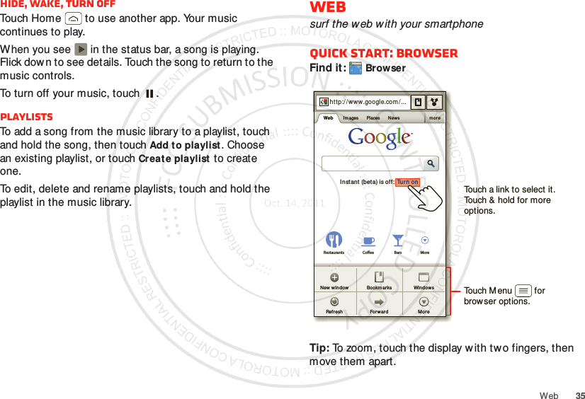 35WebHide, wake, turn offTouch Home  to use another app. Your music continues to play.When you see   in the status bar, a song is playing. Flick dow n to see details. Touch the song to return to the music controls.To turn off your music, touch .PlaylistsTo add a song from the music library to a playlist, touch and hold the song, then touch Add to playlist. Choose an existing playlist, or touch Create playlist to create one.To edit, delete and rename playlists, touch and hold the playlist in the music library.Websurf the web with your smartphoneQuick start: BrowserFind it: BrowserTip: To zoom, touch the display w ith tw o fingers, then move them apart. http://www.Sign inSet t ingsiGoogle HelpTurn onInstant (beta) is off:Restaurants Coee Bars Morehttp:// www.google.com/ ...Web I m ages Places News mor eFor wardRefreshWindowsNew  wi ndow Bookm arksMoreTouch a link to select it. Touch &amp; hold for more options.Touch Menu         forbrowser options.