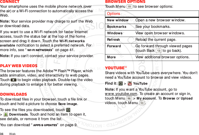 36 WebConnectYour smartphone uses the mobile phone network (over the air) or a Wi-Fi connection to automatically access the Web.Note: Your service provider may charge to surf the Web or download data.If you want to use a Wi-Fi network for faster Internet access, touch the status bar at the top of the home screen and drag it down. Touch the Wi-Fi networks available notification to select a preferred network. For more info, see “ Wi-Fi networks”  on page 41.Note: If you can’t connect, contact your service provider.Play web videosThe brow ser features the Adobe™ Flash™ Player, which adds animation, video, and interactivity to web pages. Touch   to begin video playback. Double-tap the video during playback to enlarge it for better viewing. DownloadsTo dow nload files in your browser, touch a file link or touch and hold a picture to choose Save image.To see the files you dow nloaded, touch   &gt;Downloads. Touch and hold an item to open it, see details, or remove it from the list.You can download “ Apps &amp; updates”  on page 9.Browser optionsTouch M enu  to see browser options:YouTube™Share videos w ith YouTube users everyw here. You don’t need a YouTube account to browse and view  videos.Find it:   &gt;YouTubeNote: If you w ant a YouTube account, go to w w w .youtube.com. To create an account or sign in, touch M enu  &gt;My account. To Browse or Upload videos, touch Menu .OptionsNew windowOpen a new  browser w indow.BookmarksSee your bookmarks.WindowsView open brow ser w indow s.RefreshReload the current page.ForwardGo forward through viewed pages (touch Back  to go back).MoreView additional browser options.