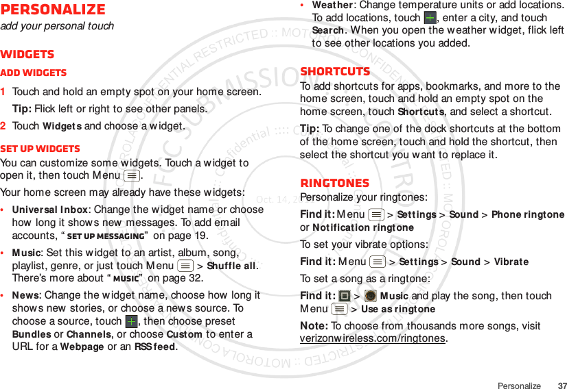 37PersonalizePersonalizeadd your personal touchWidgetsAdd widgets  1Touch and hold an empty spot on your home screen.Tip: Flick left or right to see other panels.2Touch Widget s and choose a w idget.Set up widgetsYou can customize some widgets. Touch a w idget to open it, then touch Menu .Your home screen may already have these w idgets:•Universal I nbox: Change the w idget name or choose how long it show s new messages. To add email accounts, “ Set up messaging”  on page 19.•Music: Set this widget to an artist, album, song, playlist, genre, or just touch Menu  &gt;Shuffle all. There’s more about “ Music”  on page 32.•News: Change the w idget name, choose how  long it show s new stories, or choose a new s source. To choose a source, touch  , then choose preset Bundles or Channels, or choose Custom to enter a URL for a Webpage or an RSS feed.•Weather: Change temperature units or add locations. To add locations, touch  , enter a city, and touch Search. When you open the w eather w idget, flick left to see other locations you added.ShortcutsTo add shortcuts for apps, bookmarks, and more to the home screen, touch and hold an empty spot on the home screen, touch Shortcut s, and select a shortcut.Tip: To change one of the dock shortcuts at the bottom of the home screen, touch and hold the shortcut, then select the shortcut you want to replace it.RingtonesPersonalize your ringtones:Find it: Menu  &gt;Settings&gt;Sound &gt;Phone ringtone or Notification ringtoneTo set your vibrate options:Find it: M enu  &gt;Settings &gt;Sound &gt;Vibrat eTo set a song as a ringtone:Find it:   &gt;Music and play the song, then touch M enu  &gt;Use as ringtoneNote: To choose from thousands more songs, visit verizonw ireless.com/ringtones.
