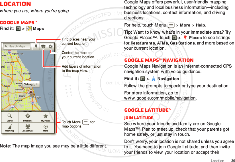 39LocationLocationwhere you are, where you’re goingGoogle Maps™Find it:   &gt;MapsNote: The map image you see may be a little different.ghtsghtsElmhurstElmhurstOak ParkAddisonAddisonCiceroCiceroOak LawnEastEastChicagoChicagoChicagoEvanstonEvanstonDes PlainesDes PlainesElmwoodElmwoodParkLa GrangeLa GrangeHarveyHarveyCalumetCalumetCityCityHammondHammondOrland ParkOrland ParkGGTinley ParkTinley ParkBlue IslandBlue IslandNorthbrookNorthbrookChicagoChicagoHeightsHeightsHighlandHighlandHighland ParkHighland ParkGroveGroveeleineleinghtsElmhurst Oak ParkAddisonCiceroOak LawnEastChicagoChicagoEvanstonDes PlainesElmwoodParkLa GrangeHarveyCalumetCityHammondOrland ParkGTinley ParkBlue IslandNorthbrookChicagoHeightsHighlandHighland ParkGroveelein29435529094949080kkkChicago, ILCCCAAAAAAAAASearch MapsOOOOOOOOOOOOOnnnnnnnnnnnnnnnnnnnnnnnnnnnnnnnnnnnnnnwnwnLLLLLaLaLaLaLaLaLaLaLaLaLawwwwwwwwwwwaaaaaaaaaaaaawwwwwwwwwwwwwLLLLLLLLLLLLLLLwwnwnwnwnwnwnwnwnwnwwwnwnwnwnnwnwnwnwnwnwnwnwnwnwwnnwnwwwwnwnwnwwwwwwwwwwwwwwwwwwwwwkkkkkkkkkkkkkkkkkkkkkkkkkkOOOOaOaOaOaOaOaOaOaOaOaOaOakkkkkkkkkkkkkkkaaaaaaaaaaawwwwwwwwwwwOOOOOOOOOOaOaOaOaOaOaOaOaOaOaOaOaOakkkkkkkkkkkkkkkkkkkkkkaaaaaaaaaaaaaaaawwwwwwwwwwwwwwwwwwwwwwwwwwwwwwwwwwwwwwwwwwwwwwwwwwwwwwwwwwwwkkkkkkkkkkkkkkknnnnnnnnnkkkkkkkkkkkkkkkkkkkkknnnnnnnnnnnnnnnnnnnnnnnnnnnnnnnnnnnnnnnnnnnnnnnnnnnnLLLLLLLLLLLLLLLLLLLLLLLLLLLLLLLLLLLLOOOOOOOOOOOaOaOaOaOaaaaaaOOOOOOOOOOOOOOaOaOaOaOaOaaaaaOOOOOOOOaOaOaOaOaOaOaOaOaOaOaOaOaOaOakkkkkkkkkkkkkkkkkkkkkkLLLLLLaLaLaLaLaLaLaLaLaLaLaLaLaLaLaLaLawnwnwnwnwnwnwnwnwnwnwnwnwnwnwnwnDir ectionsJoin Latitud eMy PlacesSearchClear M ap MoreFind places near yourcurrent location.Add layers of informationto the map view.Center the map onyour current location.Touch Menu         formap options.Google Maps offers powerful, user-friendly mapping technology and local business information—including business locations, contact information, and driving directions.For help, touch Menu  &gt;More &gt;Help.Tip: Want to know what’s in your immediate area? Try Google Places™. Touch  &gt;Places to see listings for Restaurants, ATM s, Gas Stat ions, and more based on your current location.Google Maps™ NavigationGoogle Maps Navigation is an Internet-connected GPS navigation system w ith voice guidance.Find it:   &gt;NavigationFollow the prompts to speak or type your destination.For more information, go to w w w .google.com/mobile/navigation.Google Latitude™Join LatitudeSee where your friends and family are on Google M aps™. Plan to meet up, check that your parents got home safely, or just stay in touch.Don’t w orry, your location is not shared unless you agree to it. You need to join Google Latitude, and then invite your friends to view your location or accept their 