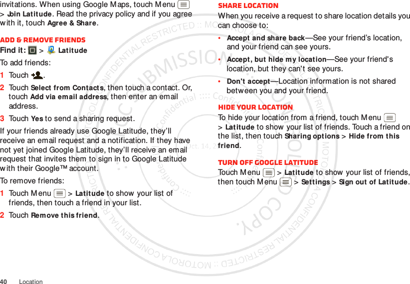 40 Locationinvitations. When using Google M aps, touch M enu  &gt;Join Latit ude. Read the privacy policy and if you agree w ith it, touch Agree &amp; Share.Add &amp; remove friendsFind it:   &gt;Latit udeTo add friends:  1Touch .2Touch Select from Contact s, then touch a contact. Or, touch Add via email address, then enter an email address.3Touch Yes to send a sharing request.If your friends already use Google Latitude, they’ll receive an email request and a notification. If they have not yet joined Google Latitude, they’ll receive an email request that invites them to sign in to Google Latitude w ith their Google™ account.To remove friends:  1Touch M enu  &gt;Latitude to show  your list of friends, then touch a friend in your list.2Touch Remove this friend.Share locationWhen you receive a request to share location details you can choose to:•Accept  and share back—See your friend’s location, and your friend can see yours.•Accept , but hide my location—See your friend&apos;s location, but they can&apos; t see yours.•Don&apos;t accept—Location information is not shared between you and your friend.Hide your locationTo hide your location from a friend, touch M enu  &gt;Lat itude to show  your list of friends. Touch a friend on the list, then touchSharing options &gt;Hide from this friend.Turn off Google LatitudeTouch M enu  &gt;Latitude to show  your list of friends, then touch Menu  &gt;Settings &gt;Sign out of Latitude.