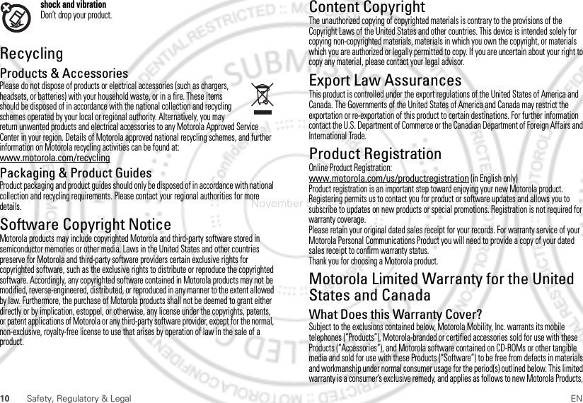 10 Safety, Regulatory &amp; Legal ENshock and vibrationDon’t drop your product.RecyclingRecyclingProducts &amp; AccessoriesPlease do not dispose of products or electrical accessories (such as chargers, headsets, or batteries) with your household waste, or in a fire. These items should be disposed of in accordance with the national collection and recycling schemes operated by your local or regional authority. Alternatively, you may return unwanted products and electrical accessories to any Motorola Approved Service Center in your region. Details of Motorola approved national recycling schemes, and further information on Motorola recycling activities can be found at: www.motorola.com/recyclingPackaging &amp; Product GuidesProduct packaging and product guides should only be disposed of in accordance with national collection and recycling requirements. Please contact your regional authorities for more details.Software Copyright NoticeSoft ware Copyri ght Not iceMotorola products may include copyrighted Motorola and third-party software stored in semiconductor memories or other media. Laws in the United States and other countries preserve for Motorola and third-party software providers certain exclusive rights for copyrighted software, such as the exclusive rights to distribute or reproduce the copyrighted software. Accordingly, any copyrighted software contained in Motorola products may not be modified, reverse-engineered, distributed, or reproduced in any manner to the extent allowed by law. Furthermore, the purchase of Motorola products shall not be deemed to grant either directly or by implication, estoppel, or otherwise, any license under the copyrights, patents, or patent applications of Motorola or any third-party software provider, except for the normal, non-exclusive, royalty-free license to use that arises by operation of law in the sale of a product.Content CopyrightContent Copyri ghtThe unauthorized copying of copyrighted materials is contrary to the provisions of the Copyright Laws of the United States and other countries. This device is intended solely for copying non-copyrighted materials, materials in which you own the copyright, or materials which you are authorized or legally permitted to copy. If you are uncertain about your right to copy any material, please contact your legal advisor.Export Law AssurancesExport LawThis product is controlled under the export regulations of the United States of America and Canada. The Governments of the United States of America and Canada may restrict the exportation or re-exportation of this product to certain destinations. For further information contact the U.S. Department of Commerce or the Canadian Department of Foreign Affairs and International Trade.Product RegistrationRegistra tionOnline Product Registration:www.motorola.com/us/productregistration (in English only)Product registration is an important step toward enjoying your new Motorola product. Registering permits us to contact you for product or software updates and allows you to subscribe to updates on new products or special promotions. Registration is not required for warranty coverage.Please retain your original dated sales receipt for your records. For warranty service of your Motorola Personal Communications Product you will need to provide a copy of your dated sales receipt to confirm warranty status.Thank you for choosing a Motorola product.Motorola Limited Warranty for the United States and CanadaWarrant yWhat Does this Warranty Cover?Subject to the exclusions contained below, Motorola Mobility, Inc. warrants its mobile telephones (“Products”), Motorola-branded or certified accessories sold for use with these Products (“Accessories”), and Motorola software contained on CD-ROMs or other tangible media and sold for use with these Products (“Software”) to be free from defects in materials and workmanship under normal consumer usage for the period(s) outlined below. This limited warranty is a consumer’s exclusive remedy, and applies as follows to new Motorola Products, November 5, 2011